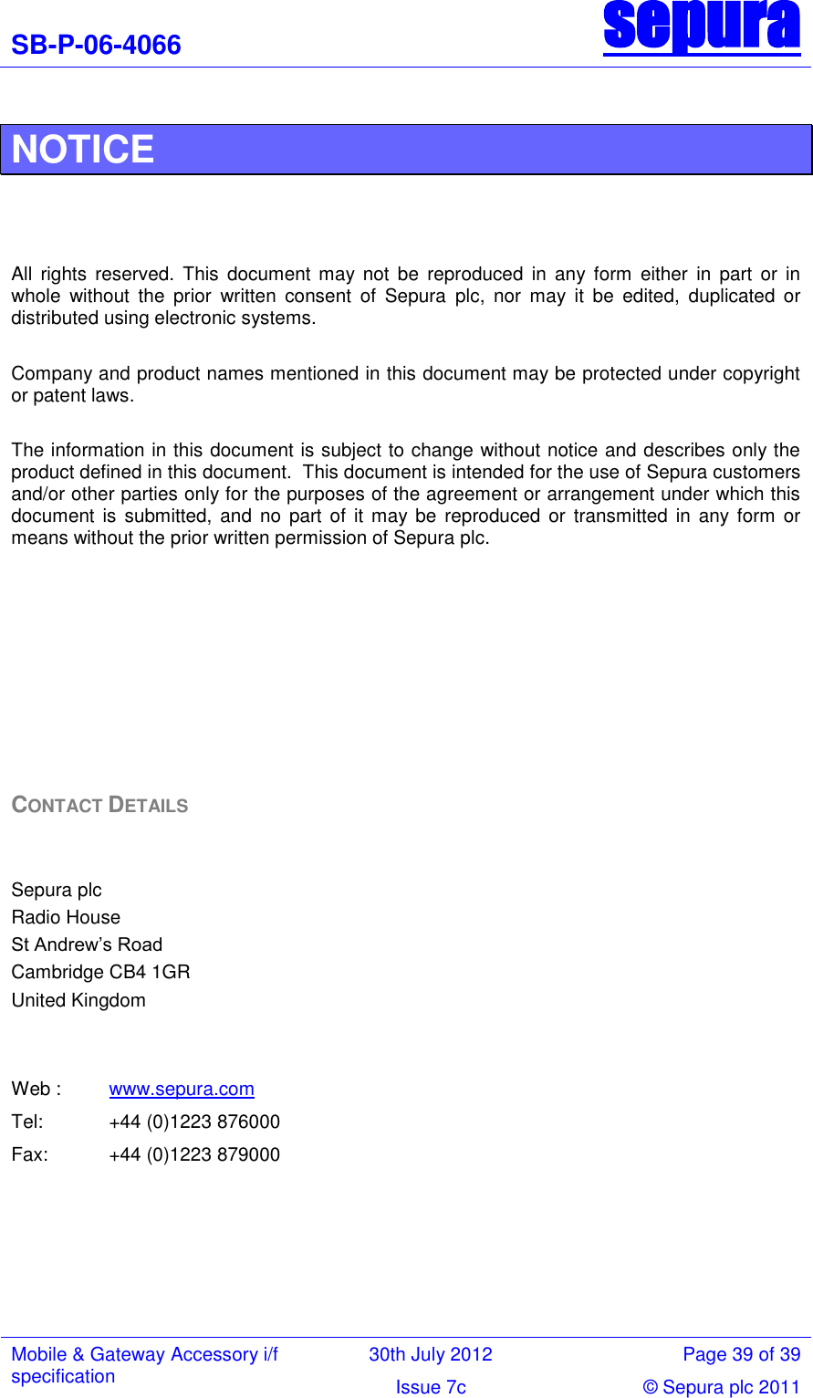 SB-P-06-4066 sepura  Mobile &amp; Gateway Accessory i/f specification 30th July 2012 Page 39 of 39 Issue 7c © Sepura plc 2011   NOTICE    All  rights  reserved.  This  document  may  not  be  reproduced  in  any  form  either  in  part  or  in whole  without  the  prior  written  consent  of  Sepura  plc,  nor  may  it  be  edited,  duplicated  or distributed using electronic systems.  Company and product names mentioned in this document may be protected under copyright or patent laws.  The information in this document is subject to change without notice and describes only the product defined in this document.  This document is intended for the use of Sepura customers and/or other parties only for the purposes of the agreement or arrangement under which this document  is  submitted,  and  no  part of it  may be  reproduced or  transmitted in  any form  or means without the prior written permission of Sepura plc.         CONTACT DETAILS   Sepura plc Radio House St Andrew‘s Road Cambridge CB4 1GR United Kingdom   Web : www.sepura.com Tel:  +44 (0)1223 876000 Fax:  +44 (0)1223 879000    