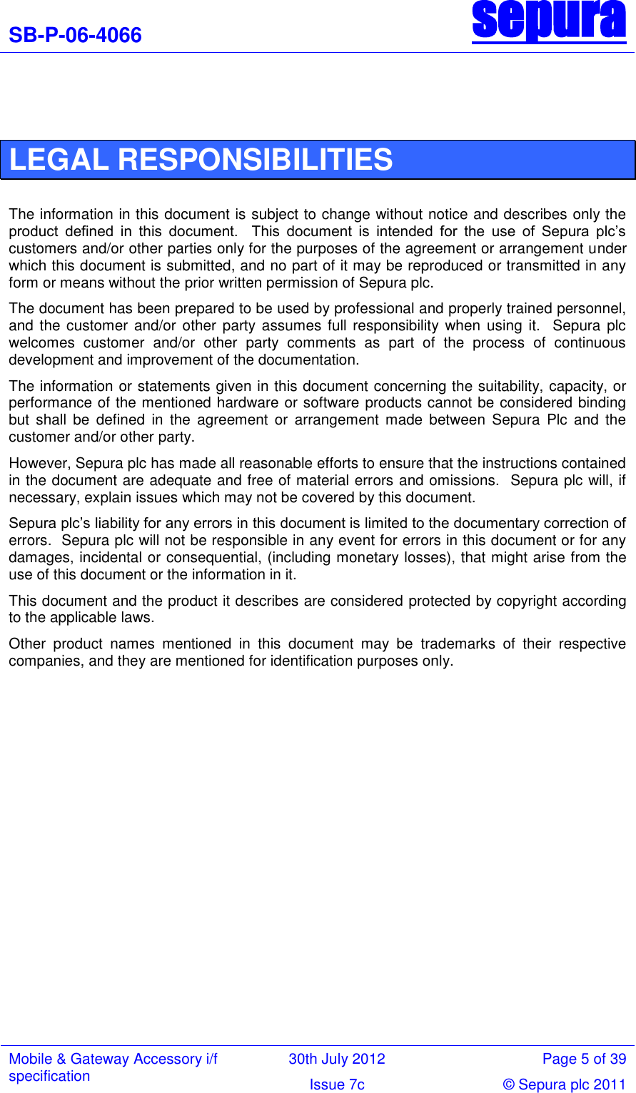 SB-P-06-4066 sepura  Mobile &amp; Gateway Accessory i/f specification 30th July 2012 Page 5 of 39 Issue 7c © Sepura plc 2011    LEGAL RESPONSIBILITIES  The information in this document is subject to change without notice and describes only the product  defined  in  this  document.    This  document  is  intended  for  the  use  of  Sepura  plc‘s customers and/or other parties only for the purposes of the agreement or arrangement under which this document is submitted, and no part of it may be reproduced or transmitted in any form or means without the prior written permission of Sepura plc.   The document has been prepared to be used by professional and properly trained personnel, and the customer and/or other party assumes full responsibility when using  it.   Sepura plc welcomes  customer  and/or  other  party  comments  as  part  of  the  process  of  continuous development and improvement of the documentation. The information or statements given in this document concerning the suitability, capacity, or performance of the mentioned hardware or software products cannot be considered binding but  shall  be  defined  in  the  agreement  or  arrangement  made  between  Sepura  Plc  and  the customer and/or other party.   However, Sepura plc has made all reasonable efforts to ensure that the instructions contained in the document are adequate and free of material errors and omissions.  Sepura plc will, if necessary, explain issues which may not be covered by this document. Sepura plc‘s liability for any errors in this document is limited to the documentary correction of errors.  Sepura plc will not be responsible in any event for errors in this document or for any damages, incidental or consequential, (including monetary losses), that might arise from the use of this document or the information in it. This document and the product it describes are considered protected by copyright according to the applicable laws. Other  product  names  mentioned  in  this  document  may  be  trademarks  of  their  respective companies, and they are mentioned for identification purposes only.               