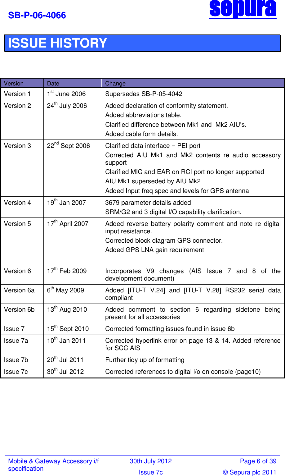 SB-P-06-4066 sepura  Mobile &amp; Gateway Accessory i/f specification 30th July 2012 Page 6 of 39 Issue 7c © Sepura plc 2011   ISSUE HISTORY    Version Date Change Version 1 1st June 2006 Supersedes SB-P-05-4042 Version 2 24th July 2006 Added declaration of conformity statement. Added abbreviations table. Clarified difference between Mk1 and  Mk2 AIU‘s. Added cable form details. Version 3 22nd Sept 2006 Clarified data interface = PEI port  Corrected  AIU  Mk1  and  Mk2  contents  re  audio  accessory support Clarified MIC and EAR on RCI port no longer supported AIU Mk1 superseded by AIU Mk2 Added Input freq spec and levels for GPS antenna  Version 4  19th Jan 2007 3679 parameter details added SRM/G2 and 3 digital I/O capability clarification. Version 5 17th April 2007 Added  reverse  battery polarity comment  and  note  re  digital input resistance. Corrected block diagram GPS connector. Added GPS LNA gain requirement  Version 6 17th Feb 2009 Incorporates  V9  changes  (AIS  Issue  7  and  8  of  the development document) Version 6a 6th May 2009 Added  [ITU-T  V.24]  and  [ITU-T  V.28]  RS232  serial  data compliant Version 6b 13th Aug 2010 Added  comment  to  section  6  regarding  sidetone  being present for all accessories Issue 7 15th Sept 2010 Corrected formatting issues found in issue 6b Issue 7a 10th Jan 2011 Corrected hyperlink error on page 13 &amp; 14. Added reference for SCC AIS Issue 7b  20th Jul 2011 Further tidy up of formatting Issue 7c 30th Jul 2012 Corrected references to digital i/o on console (page10)        