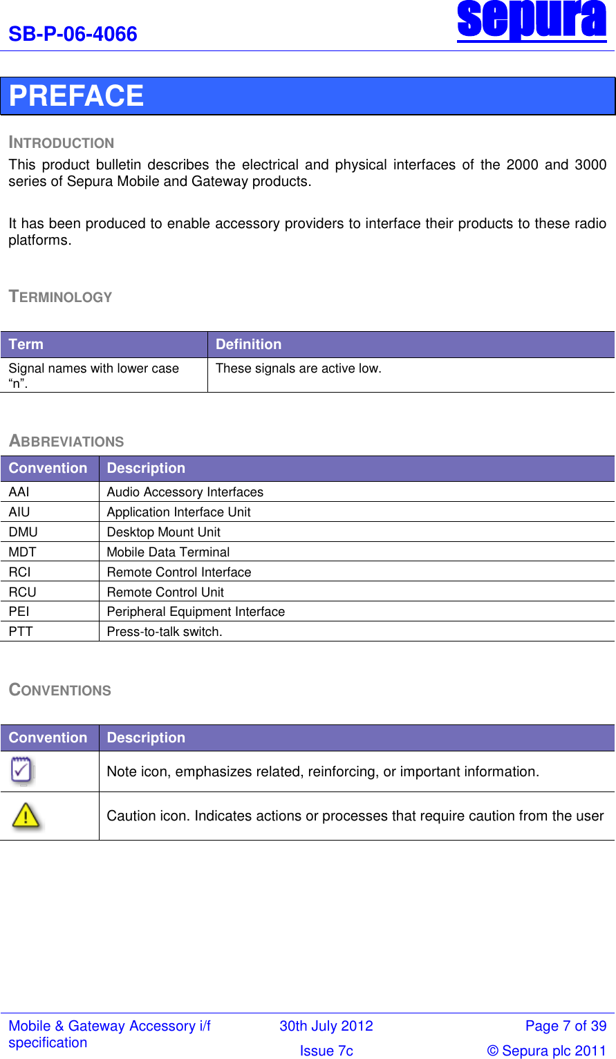 SB-P-06-4066 sepura  Mobile &amp; Gateway Accessory i/f specification 30th July 2012 Page 7 of 39 Issue 7c © Sepura plc 2011   PREFACE INTRODUCTION This  product  bulletin  describes the  electrical  and  physical  interfaces  of  the  2000  and  3000 series of Sepura Mobile and Gateway products.   It has been produced to enable accessory providers to interface their products to these radio platforms.   TERMINOLOGY  Term Definition Signal names with lower case ―n‖. These signals are active low.  ABBREVIATIONS Convention Description AAI Audio Accessory Interfaces AIU Application Interface Unit DMU Desktop Mount Unit MDT Mobile Data Terminal RCI Remote Control Interface RCU Remote Control Unit PEI Peripheral Equipment Interface PTT Press-to-talk switch.  CONVENTIONS  Convention Description  Note icon, emphasizes related, reinforcing, or important information.  Caution icon. Indicates actions or processes that require caution from the user       