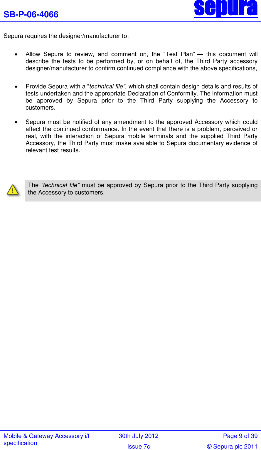 SB-P-06-4066 sepura  Mobile &amp; Gateway Accessory i/f specification 30th July 2012 Page 9 of 39 Issue 7c © Sepura plc 2011   Sepura requires the designer/manufacturer to:   Allow  Sepura  to  review,  and  comment  on,  the  ―Test  Plan‖ —  this  document  will describe  the  tests  to  be  performed  by,  or  on  behalf  of,  the  Third  Party  accessory designer/manufacturer to confirm continued compliance with the above specifications,    Provide Sepura with a ―technical file”, which shall contain design details and results of tests undertaken and the appropriate Declaration of Conformity. The information must be  approved  by  Sepura prior  to  the  Third  Party  supplying  the  Accessory  to customers.     Sepura must be notified of any amendment to the approved Accessory which could affect the continued conformance. In the event that there is a problem, perceived or real,  with  the  interaction  of  Sepura  mobile  terminals  and  the  supplied  Third  Party Accessory, the Third Party must make available to Sepura documentary evidence of relevant test results.           The “technical  file” must be approved by Sepura prior to the Third Party supplying the Accessory to customers. 