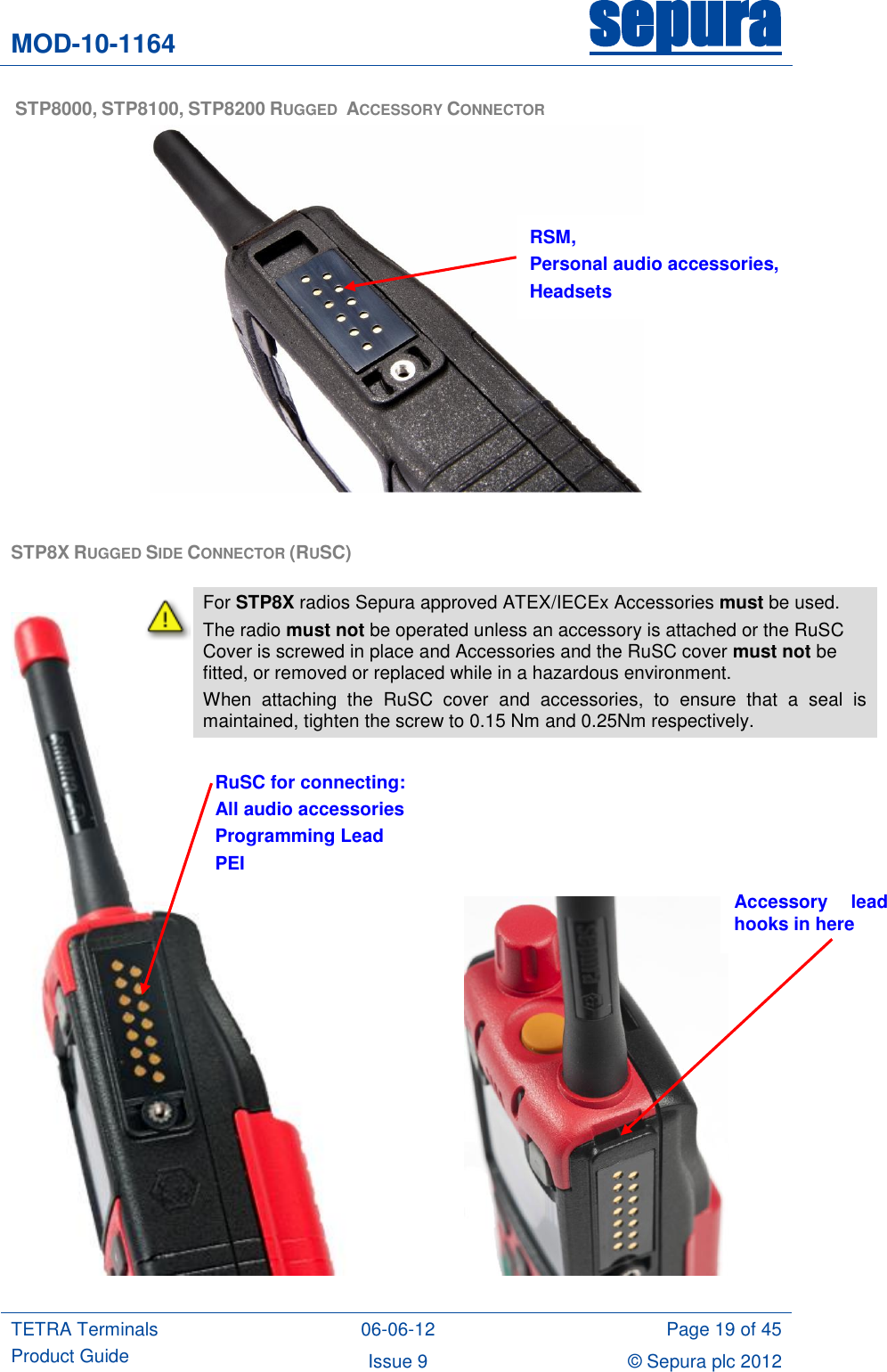 MOD-10-1164 sepura  TETRA Terminals Product Guide 06-06-12 Page 19 of 45 Issue 9 © Sepura plc 2012    STP8000, STP8100, STP8200 RUGGED  ACCESSORY CONNECTOR   STP8X RUGGED SIDE CONNECTOR (RUSC)                                RSM, Personal audio accessories, Headsets RuSC for connecting: All audio accessories Programming Lead PEI Accessory  lead hooks in here  For STP8X radios Sepura approved ATEX/IECEx Accessories must be used. The radio must not be operated unless an accessory is attached or the RuSC Cover is screwed in place and Accessories and the RuSC cover must not be fitted, or removed or replaced while in a hazardous environment. When  attaching  the  RuSC  cover  and  accessories,  to  ensure  that  a  seal  is maintained, tighten the screw to 0.15 Nm and 0.25Nm respectively.   