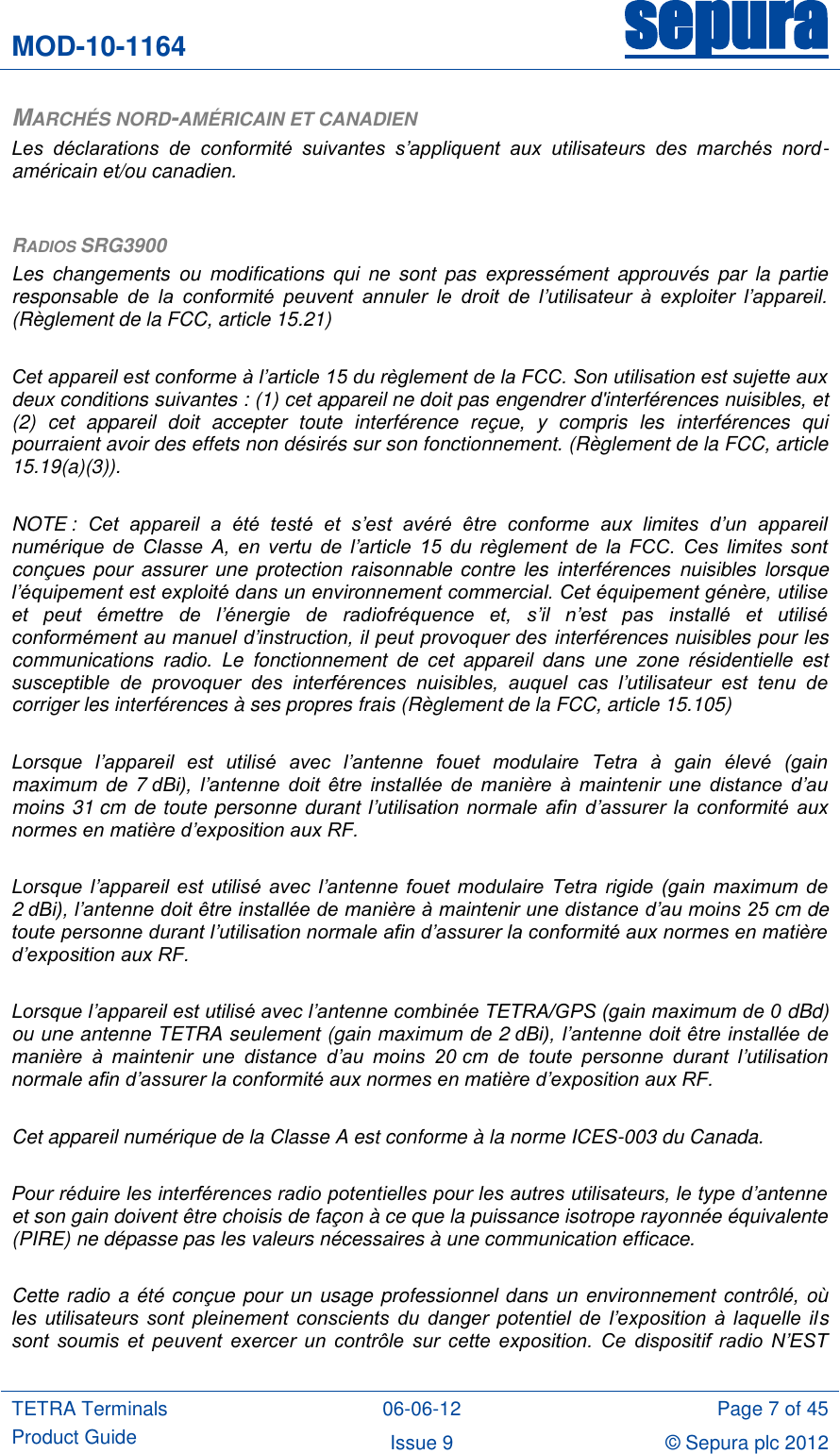 MOD-10-1164 sepura  TETRA Terminals Product Guide 06-06-12 Page 7 of 45 Issue 9 © Sepura plc 2012   MARCHÉS NORD-AMÉRICAIN ET CANADIEN Les  déclarations  de  conformité  suivantes  s’appliquent  aux  utilisateurs  des  marchés  nord-américain et/ou canadien.  RADIOS SRG3900 Les  changements  ou  modifications  qui  ne  sont  pas  expressément  approuvés  par  la  partie responsable  de  la  conformité  peuvent  annuler  le  droit  de  l’utilisateur  à  exploiter  l’appareil. (Règlement de la FCC, article 15.21)  Cet appareil est conforme à l’article 15 du règlement de la FCC. Son utilisation est sujette aux deux conditions suivantes : (1) cet appareil ne doit pas engendrer d&apos;interférences nuisibles, et (2)  cet  appareil  doit  accepter  toute  interférence  reçue,  y  compris  les  interférences  qui pourraient avoir des effets non désirés sur son fonctionnement. (Règlement de la FCC, article 15.19(a)(3)).  NOTE :  Cet  appareil  a  été  testé  et  s’est  avéré  être  conforme  aux  limites  d’un  appareil numérique  de  Classe  A,  en  vertu  de  l’article  15  du  règlement  de  la  FCC.  Ces  limites  sont conçues pour  assurer une protection raisonnable contre  les interférences  nuisibles  lorsque l’équipement est exploité dans un environnement commercial. Cet équipement génère, utilise et  peut  émettre  de  l’énergie  de  radiofréquence  et,  s’il  n’est  pas  installé  et  utilisé conformément au manuel d’instruction, il peut provoquer des interférences nuisibles pour les communications  radio.  Le  fonctionnement  de  cet  appareil  dans  une  zone  résidentielle  est susceptible  de  provoquer  des  interférences  nuisibles,  auquel  cas  l’utilisateur  est  tenu  de corriger les interférences à ses propres frais (Règlement de la FCC, article 15.105)  Lorsque  l’appareil  est  utilisé  avec  l’antenne  fouet  modulaire  Tetra  à  gain  élevé  (gain maximum  de 7 dBi),  l’antenne  doit  être  installée  de  manière  à  maintenir  une  distance  d’au moins 31 cm de toute personne durant l’utilisation normale  afin d’assurer  la conformité  aux normes en matière d’exposition aux RF.   Lorsque  l’appareil est  utilisé avec  l’antenne fouet  modulaire  Tetra rigide  (gain  maximum  de 2 dBi), l’antenne doit être installée de manière à maintenir une distance d’au moins 25 cm de toute personne durant l’utilisation normale afin d’assurer la conformité aux normes en matière d’exposition aux RF.  Lorsque l’appareil est utilisé avec l’antenne combinée TETRA/GPS (gain maximum de 0 dBd) ou une antenne TETRA seulement (gain maximum de 2 dBi), l’antenne doit être installée de manière  à  maintenir  une  distance  d’au  moins  20 cm  de  toute  personne  durant  l’utilisation normale afin d’assurer la conformité aux normes en matière d’exposition aux RF.  Cet appareil numérique de la Classe A est conforme à la norme ICES-003 du Canada.  Pour réduire les interférences radio potentielles pour les autres utilisateurs, le type d’antenne et son gain doivent être choisis de façon à ce que la puissance isotrope rayonnée équivalente (PIRE) ne dépasse pas les valeurs nécessaires à une communication efficace.  Cette radio a été conçue pour un usage professionnel dans un environnement contrôlé, où les  utilisateurs  sont  pleinement  conscients  du  danger  potentiel  de  l’exposition  à  laquelle  ils sont  soumis  et  peuvent  exercer  un  contrôle  sur  cette  exposition.  Ce  dispositif  radio  N’EST 