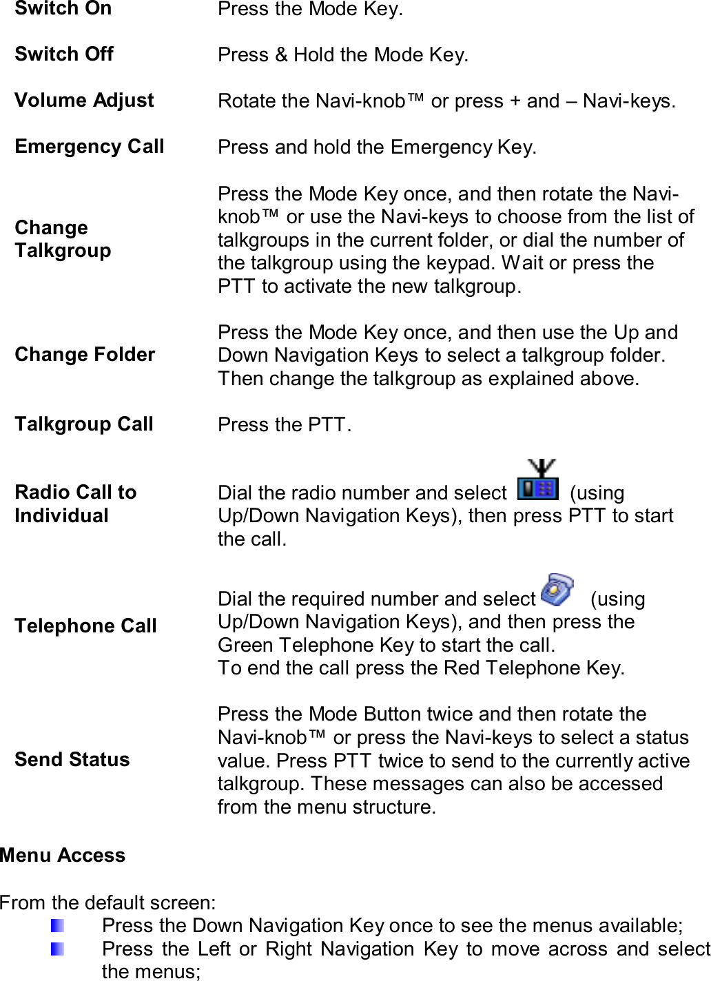  Switch On  Press the Mode Key.   Switch Off  Press &amp; Hold the Mode Key.   Volume Adjust  Rotate the Navi-knob™ or press + and – Navi-keys.   Emergency Call  Press and hold the Emergency Key.   Change Talkgroup Press the Mode Key once, and then rotate the Navi- knob™ or use the Navi-keys to choose from the list of talkgroups in the current folder, or dial the number of the talkgroup using the keypad. Wait or press the PTT to activate the new talkgroup.   Change Folder Press the Mode Key once, and then use the Up and Down Navigation Keys to select a talkgroup folder. Then change the talkgroup as explained above.   Talkgroup Call  Press the PTT.   Radio Call to Individual Dial the radio number and select     (using Up/Down Navigation Keys), then press PTT to start the call.   Telephone Call Dial the required number and select     (using Up/Down Navigation Keys), and then press the Green Telephone Key to start the call. To end the call press the Red Telephone Key.   Send Status Press the Mode Button twice and then rotate the Navi-knob™ or press the Navi-keys to select a status value. Press PTT twice to send to the currently active talkgroup. These messages can also be accessed from the menu structure.  Menu Access  From the default screen:   Press the Down Navigation Key once to see the menus available;   Press  the  Left  or  Right  Navigation  Key  to  move  across  and  select the menus; 