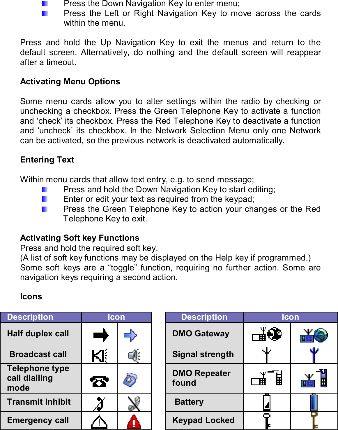   Press the Down Navigation Key to enter menu;   Press  the  Left  or  Right  Navigation  Key  to  move  across  the  cards within the menu.  Press  and  hold  the  Up  Navigation  Key  to  exit  the  menus  and  return  to  the default  screen.  Alternatively,  do  nothing  and  the  default  screen  will  reappear after a timeout.  Activating Menu Options  Some  menu  cards  allow  you  to  alter  settings  within  the  radio  by  checking  or unchecking a checkbox. Press the Green Telephone Key to activate a function and ‘check’ its checkbox. Press the Red Telephone Key to deactivate a function and  ‘uncheck’  its  checkbox.  In  the  Network  Selection  Menu  only  one  Network can be activated, so the previous network is deactivated automatically.  Entering Text  Within menu cards that allow text entry, e.g. to send message;   Press and hold the Down Navigation Key to start editing;   Enter or edit your text as required from the keypad;   Press the Green Telephone Key to action your changes or the Red Telephone Key to exit.  Activating Soft key Functions Press and hold the required soft key.  (A list of soft key functions may be displayed on the Help key if programmed.) Some  soft  keys  are  a  “toggle”  function,  requiring  no  further  action.  Some  are navigation keys requiring a second action.  Icons  Description  Icon    Description  Icon Half duplex call       DMO Gateway      Broadcast call     Signal strength    Telephone type call dialling mode     DMO Repeater found      Transmit Inhibit      Battery    Emergency call     Keypad Locked   