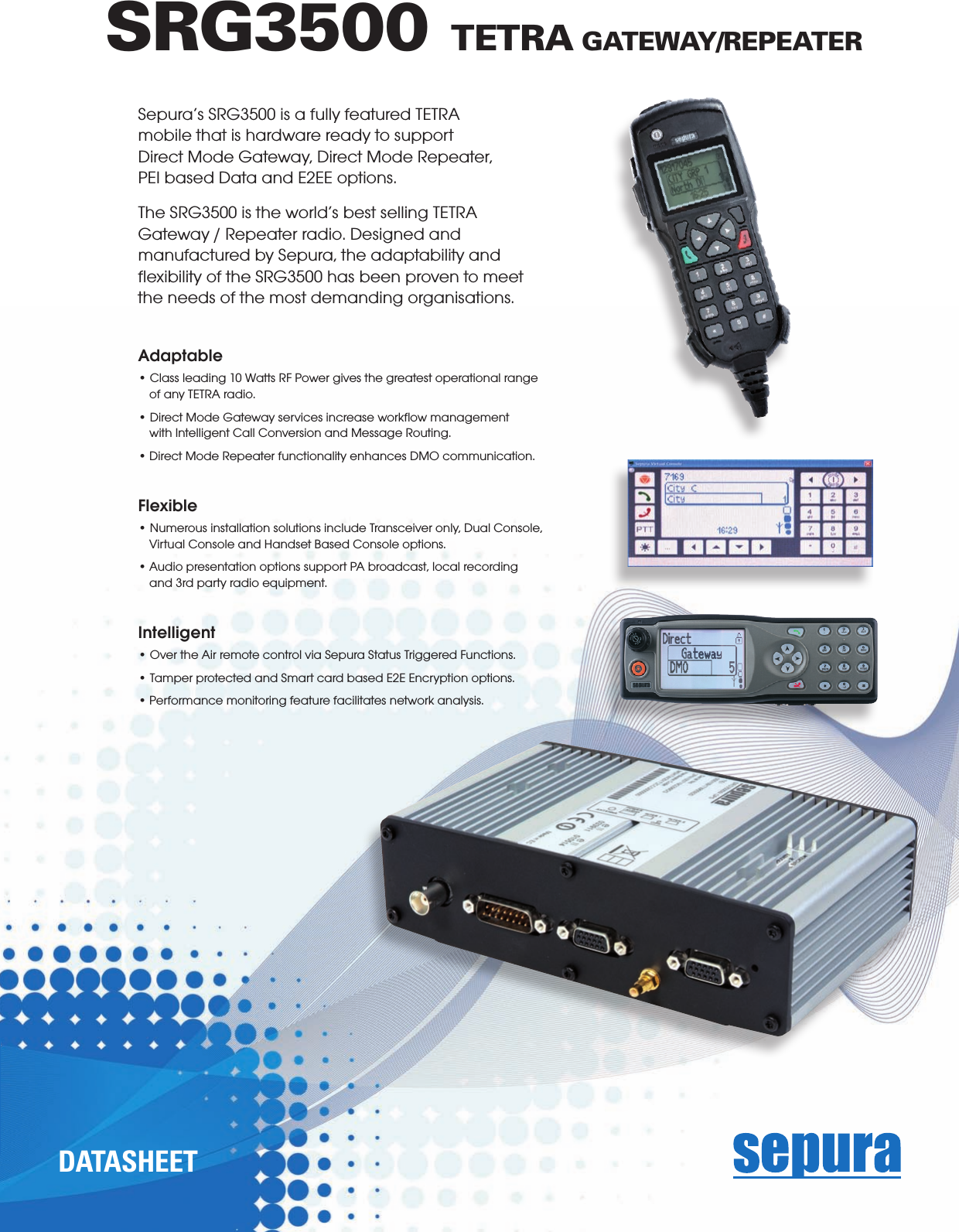 Sepura’s SRG3500 is a fully featured TETRA mobile that is hardware ready to support Direct Mode Gateway, Direct Mode Repeater, PEI based Data and E2EE options.The SRG3500 is the world’s best selling TETRA Gateway / Repeater radio. Designed and manufactured by Sepura, the adaptability and ﬂexibility of the SRG3500 has been proven to meet the needs of the most demanding organisations. Adaptable• Class leading 10 Watts RF Power gives the greatest operational range of any TETRA radio.• Direct Mode Gateway services increase workow management with Intelligent Call Conversion and Message Routing.• Direct Mode Repeater functionality enhances DMO communication. Flexible• Numerous installation solutions include Transceiver only, Dual Console, Virtual Console and Handset Based Console options.• Audio presentation options support PA broadcast, local recording and 3rd party radio equipment.     Intelligent• Over the Air remote control via Sepura Status Triggered Functions.• Tamper protected and Smart card based E2E Encryption options.• Performance monitoring feature facilitates network analysis.SRG3500 TETRA GATEWAY/REPEATERd a t a s h e e t  