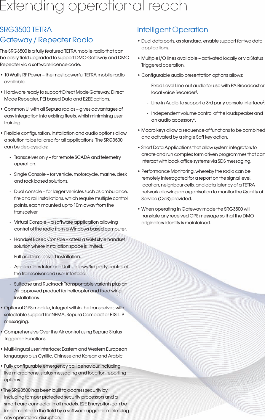 SRG3500 TETRA Gateway / Repeater RadioThe SRG3500 is a fully featured TETRA mobile radio that can be easily ﬁeld upgraded to support DMO Gateway and DMO Repeater via a software licence code. • 10 Watts RF Power – the most powerful TETRA mobile radio available.• Hardware ready to support Direct Mode Gateway, Direct Mode Repeater, PEI based Data and E2EE options.• Common UI with all Sepura radios – gives advantages of easy integration into existing ﬂeets, whilst minimising user training.• Flexible conguration, installation and audio options allow a solution to be tailored for all applications. The SRG3500 can be deployed as:-  Transceiver only – for remote SCADA and telemetry operation.-  Single Console – for vehicle, motorcycle, marine, desk and rack based solutions.-  Dual console – for larger vehicles such as ambulance, ﬁre and rail installations, which require multiple control points, each mounted up to 10m away from the transceiver.-  Virtual Console – a software application allowing control of the radio from a Windows based computer.-  Handset Based Console – offers a GSM style handset solution where installation space is limited.-  Full and semi-covert installation.-  Applications Interface Unit – allows 3rd party control of the transceiver and user interface.-  Suitcase and Rucksack Transportable variants plus an Air approved product for helicopter and ﬁxed wing installations.• Optional GPS module, integral within the transceiver, with selectable support for NEMA, Sepura Compact or ETSI LIP messaging.• Comprehensive Over the Air control using Sepura Status Triggered Functions.• Multi-lingual user interface: Eastern and Western European languages plus Cyrillic, Chinese and Korean and Arabic.• Fully congurable emergency call behaviour including live microphone, status messaging and location reporting options.•The SRG3500 has been built to address security by including tamper protected security processors and a smart card connector in all models. E2E Encryption can be implemented in the ﬁeld by a software upgrade minimising any operational disruption.Intelligent Operation• Dual data ports, as standard, enable support for two data applications.• Multiple I/O lines available – activated locally or via Status Triggered operation.• Congurable audio presentation options allows:    -  Fixed Level Line-out audio for use with PA Broadcast or local voice Recorder2.-  Line-in Audio  to support a 3rd party console interface2.-  Independent volume control of the loudspeaker and an audio accessory2.• Macro keys allow a sequence of functions to be combined and activated by a single Soft key action.• Short Data Applications that allow system integrators to create and run complex form driven programmes that can interact with back ofce systems via SDS messaging.• Performance Monitoring, whereby the radio can be remotely interrogated for a report on the signal level, location, neighbour cells, and data latency of a TETRA network allowing an organisation to monitor the Quality of Service (QoS) provided.• When operating in Gateway mode the SRG3500 will translate any received GPS message so that the DMO originators identity is maintained.Extending operational reach