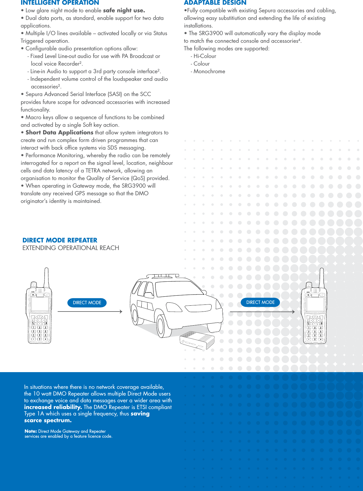 INTELLIGENT OPERATION&bull;Lowglarenightmodetoenablesafe night use.&bull;Dualdataports,asstandard,enablesupportfortwodataapplications.&bull;MultipleI/Olinesavailable&ndash;activatedlocallyorviaStatusTriggered operation.&bull;Congurableaudiopresentationoptionsallow:- Fixed Level Line-out audio for use with PA Broadcast or    local voice Recorder2.- Line-in Audio to support a 3rd party console interface2.- Independent volume control of the loudspeaker and audio   accessories2.&bull;SepuraAdvancedSerialInterface(SASI)ontheSCCprovides future scope for advanced accessories with increased functionality.&bull;Macrokeysallowasequenceoffunctionstobecombinedand activated by a single Soft key action.&bull;Short Data Applications that allow system integrators to create and run complex form driven programmes that can interact with back ofﬁce systems via SDS messaging.&bull;PerformanceMonitoring,wherebytheradiocanberemotelyinterrogated for a report on the signal level, location, neighbour cells and data latency of a TETRA network, allowing an organisation to monitor the Quality of Service (QoS) provided.&bull;WhenoperatinginGatewaymode,theSRG3900willtranslate any received GPS message so that the DMO originator&rsquo;s identity is maintained.ADAPTABLE DESIGN&bull;FullycompatiblewithexistingSepuraaccessoriesandcabling,allowing easy substitiution and extending the life of existing installations.&bull;TheSRG3900willautomaticallyvarythedisplaymodeto match the connected console and accessories4. The following modes are supported:- Hi-Colour- Colour- MonochromeIn situations where there is no network coverage available, the 10 watt DMO Repeater allows multiple Direct Mode users to exchange voice and data messages over a wider area with increased reliability. The DMO Repeater is ETSI compliant Type 1A which uses a single frequency, thus saving scarce spectrum.Note: Direct Mode Gateway and Repeater  services are enabled by a feature licence code.DIRECT MODE DIRECT MODEDIRECT MODE REPEATEREXTENDING OPERATIONAL REACH