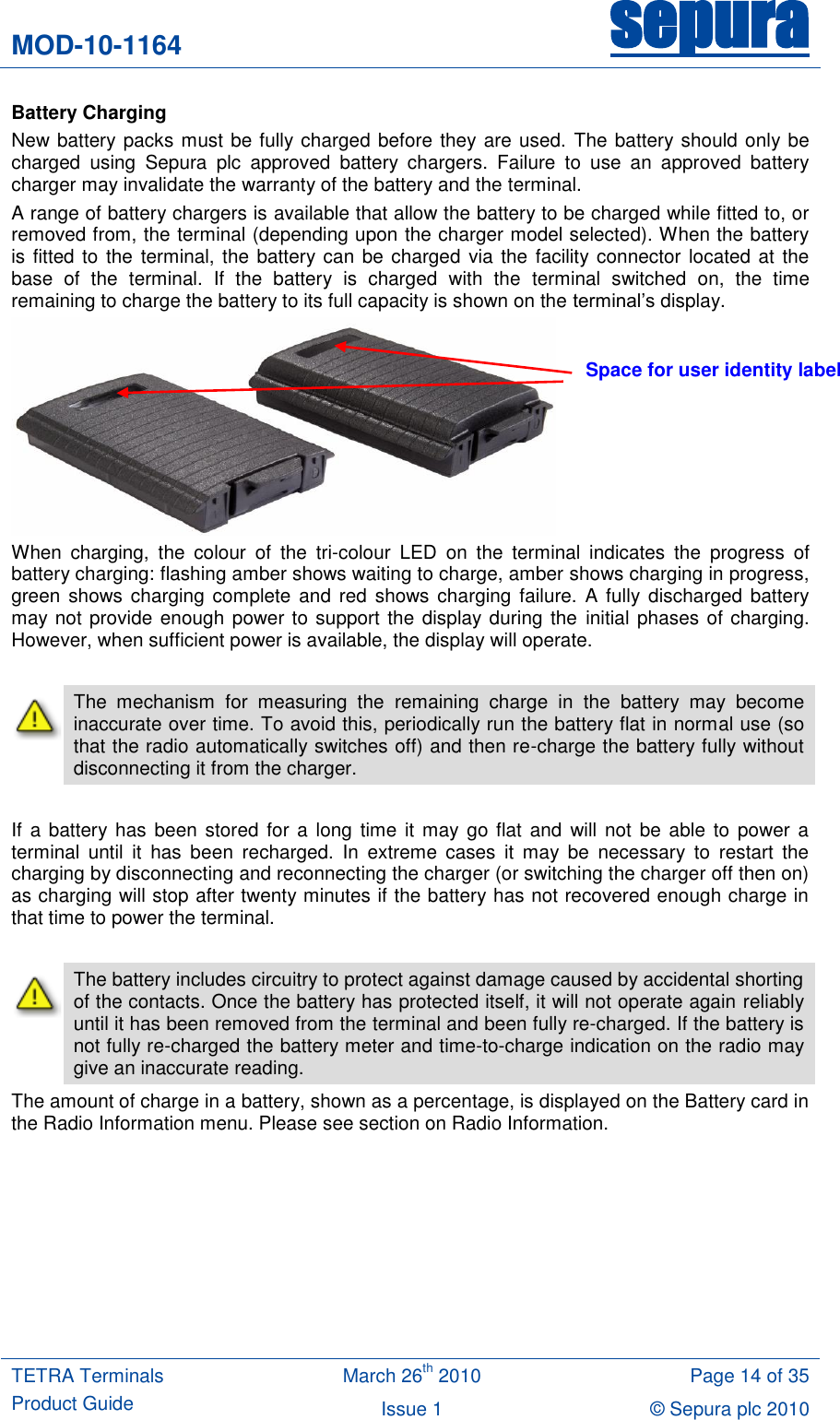 MOD-10-1164 sepura  TETRA Terminals Product Guide March 26th 2010 Page 14 of 35 Issue 1 &copy; Sepura plc 2010   Battery Charging New battery packs must be fully charged before they are used. The battery should only be charged  using  Sepura  plc  approved  battery  chargers.  Failure  to  use  an  approved  battery charger may invalidate the warranty of the battery and the terminal. A range of battery chargers is available that allow the battery to be charged while fitted to, or removed from, the terminal (depending upon the charger model selected). When the battery is fitted to the terminal, the battery can be charged via the facility connector located at  the base  of  the  terminal.  If  the  battery  is  charged  with  the  terminal  switched  on,  the  time remaining to charge the battery to its full capacity is shown on the terminal‟s display.  When  charging,  the  colour  of  the  tri-colour  LED  on  the  terminal  indicates  the  progress  of battery charging: flashing amber shows waiting to charge, amber shows charging in progress, green shows  charging complete and red  shows charging failure.  A fully  discharged battery may not provide enough power to support the display during the initial phases of charging. However, when sufficient power is available, the display will operate.   The  mechanism  for  measuring  the  remaining  charge  in  the  battery  may  become inaccurate over time. To avoid this, periodically run the battery flat in normal use (so that the radio automatically switches off) and then re-charge the battery fully without disconnecting it from the charger.      If a battery has been  stored for a long time it  may go flat  and  will not be  able to  power a terminal  until  it  has  been  recharged.  In  extreme  cases  it  may  be  necessary  to  restart  the charging by disconnecting and reconnecting the charger (or switching the charger off then on) as charging will stop after twenty minutes if the battery has not recovered enough charge in that time to power the terminal.   The battery includes circuitry to protect against damage caused by accidental shorting of the contacts. Once the battery has protected itself, it will not operate again reliably until it has been removed from the terminal and been fully re-charged. If the battery is not fully re-charged the battery meter and time-to-charge indication on the radio may give an inaccurate reading. The amount of charge in a battery, shown as a percentage, is displayed on the Battery card in the Radio Information menu. Please see section on Radio Information.  Space for user identity label 