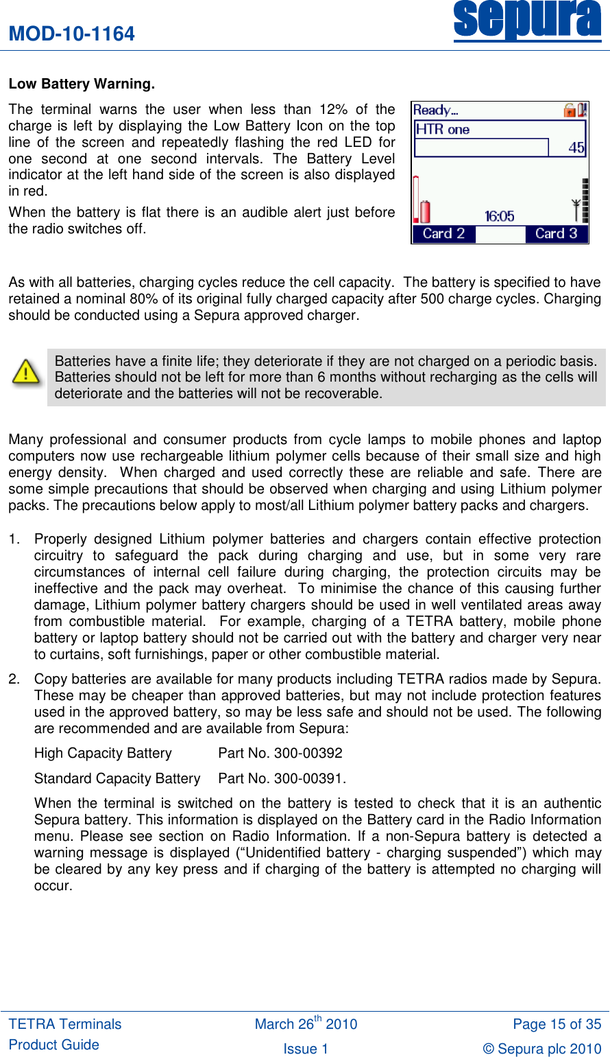 MOD-10-1164 sepura  TETRA Terminals Product Guide March 26th 2010 Page 15 of 35 Issue 1 &copy; Sepura plc 2010   Low Battery Warning. The  terminal  warns  the  user  when  less  than  12%  of  the charge is left by displaying the Low Battery Icon on the top line  of  the  screen  and  repeatedly  flashing  the  red  LED  for one  second  at  one  second  intervals.  The  Battery  Level indicator at the left hand side of the screen is also displayed in red.  When the battery is flat there is an audible alert just before the radio switches off.   As with all batteries, charging cycles reduce the cell capacity.  The battery is specified to have retained a nominal 80% of its original fully charged capacity after 500 charge cycles. Charging should be conducted using a Sepura approved charger.   Batteries have a finite life; they deteriorate if they are not charged on a periodic basis.  Batteries should not be left for more than 6 months without recharging as the cells will deteriorate and the batteries will not be recoverable.  Many  professional  and  consumer  products  from  cycle  lamps  to  mobile  phones  and  laptop computers now use rechargeable lithium polymer cells because of their small size and high energy  density.    When  charged  and  used  correctly these  are  reliable  and  safe.  There  are some simple precautions that should be observed when charging and using Lithium polymer packs. The precautions below apply to most/all Lithium polymer battery packs and chargers. 1.  Properly  designed  Lithium  polymer  batteries  and  chargers  contain  effective  protection circuitry  to  safeguard  the  pack  during  charging  and  use,  but  in  some  very  rare circumstances  of  internal  cell  failure  during  charging,  the  protection  circuits  may  be ineffective and the pack may overheat.  To minimise the chance of this causing further damage, Lithium polymer battery chargers should be used in well ventilated areas away from  combustible  material.    For  example,  charging  of  a  TETRA  battery,  mobile  phone battery or laptop battery should not be carried out with the battery and charger very near to curtains, soft furnishings, paper or other combustible material. 2.  Copy batteries are available for many products including TETRA radios made by Sepura.  These may be cheaper than approved batteries, but may not include protection features used in the approved battery, so may be less safe and should not be used. The following are recommended and are available from Sepura:  High Capacity Battery   Part No. 300-00392   Standard Capacity Battery   Part No. 300-00391.  When the  terminal  is  switched  on  the  battery is  tested  to  check  that  it  is  an  authentic Sepura battery. This information is displayed on the Battery card in the Radio Information menu.  Please see  section  on Radio  Information.  If  a  non-Sepura  battery is  detected  a warning message is displayed  (&ldquo;Unidentified battery - charging suspended&rdquo;)  which may be cleared by any key press and if charging of the battery is attempted no charging will occur. 