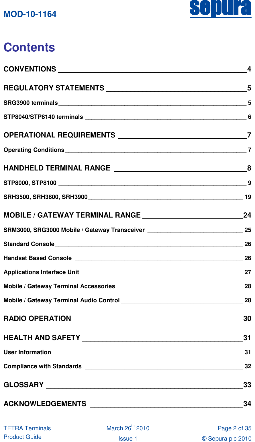 MOD-10-1164 sepura  TETRA Terminals Product Guide March 26th 2010 Page 2 of 35 Issue 1 &copy; Sepura plc 2010    Contents CONVENTIONS _______________________________________________ 4 REGULATORY STATEMENTS ___________________________________ 5 SRG3900 terminals _________________________________________________________ 5 STP8040/STP8140 terminals _________________________________________________ 6 OPERATIONAL REQUIREMENTS ________________________________ 7 Operating Conditions _______________________________________________________ 7 HANDHELD TERMINAL RANGE  _________________________________ 8 STP8000, STP8100 _________________________________________________________ 9 SRH3500, SRH3800, SRH3900 _______________________________________________ 19 MOBILE / GATEWAY TERMINAL RANGE _________________________ 24 SRM3000, SRG3000 Mobile / Gateway Transceiver  _____________________________ 25 Standard Console _________________________________________________________ 26 Handset Based Console  ___________________________________________________ 26 Applications Interface Unit  _________________________________________________ 27 Mobile / Gateway Terminal Accessories ______________________________________ 28 Mobile / Gateway Terminal Audio Control _____________________________________ 28 RADIO OPERATION __________________________________________ 30 HEALTH AND SAFETY ________________________________________ 31 User Information __________________________________________________________ 31 Compliance with Standards  ________________________________________________ 32 GLOSSARY _________________________________________________ 33 ACKNOWLEDGEMENTS  ______________________________________ 34 