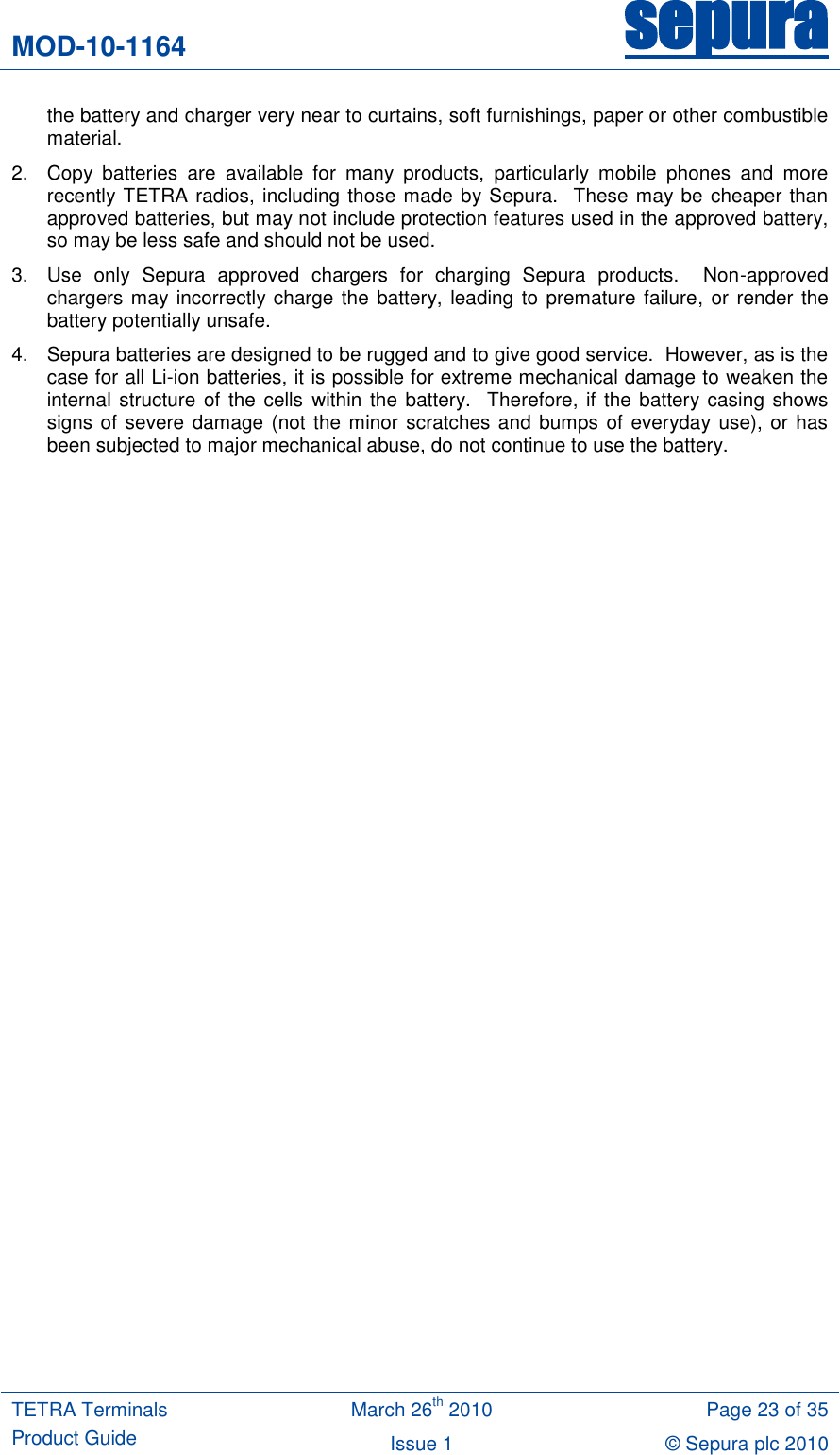 MOD-10-1164 sepura  TETRA Terminals Product Guide March 26th 2010 Page 23 of 35 Issue 1 &copy; Sepura plc 2010   the battery and charger very near to curtains, soft furnishings, paper or other combustible material. 2.  Copy  batteries  are  available  for  many  products,  particularly  mobile  phones  and  more recently TETRA radios, including those made by Sepura.  These may be cheaper than approved batteries, but may not include protection features used in the approved battery, so may be less safe and should not be used. 3.  Use  only  Sepura  approved  chargers  for  charging  Sepura  products.    Non-approved chargers may incorrectly charge the battery, leading to premature failure, or render the battery potentially unsafe.   4.  Sepura batteries are designed to be rugged and to give good service.  However, as is the case for all Li-ion batteries, it is possible for extreme mechanical damage to weaken the internal structure of the cells within the  battery.  Therefore, if the battery casing shows signs of severe damage (not  the minor scratches  and  bumps of everyday use), or has been subjected to major mechanical abuse, do not continue to use the battery. 