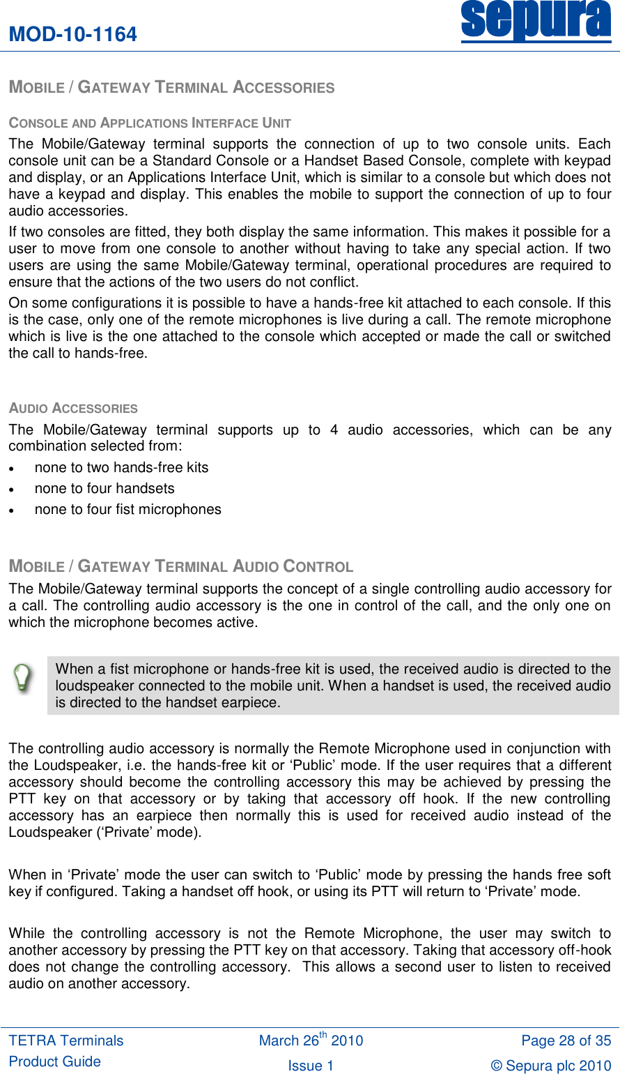 MOD-10-1164 sepura  TETRA Terminals Product Guide March 26th 2010 Page 28 of 35 Issue 1 &copy; Sepura plc 2010   MOBILE / GATEWAY TERMINAL ACCESSORIES CONSOLE AND APPLICATIONS INTERFACE UNIT The  Mobile/Gateway  terminal  supports  the  connection  of  up  to  two  console  units.  Each console unit can be a Standard Console or a Handset Based Console, complete with keypad and display, or an Applications Interface Unit, which is similar to a console but which does not have a keypad and display. This enables the mobile to support the connection of up to four audio accessories. If two consoles are fitted, they both display the same information. This makes it possible for a user to move from one console to another without having to take any special action. If two users are using the same Mobile/Gateway terminal, operational procedures are required to ensure that the actions of the two users do not conflict. On some configurations it is possible to have a hands-free kit attached to each console. If this is the case, only one of the remote microphones is live during a call. The remote microphone which is live is the one attached to the console which accepted or made the call or switched the call to hands-free.  AUDIO ACCESSORIES The  Mobile/Gateway  terminal  supports  up  to  4  audio  accessories,  which  can  be  any combination selected from:  none to two hands-free kits  none to four handsets  none to four fist microphones  MOBILE / GATEWAY TERMINAL AUDIO CONTROL The Mobile/Gateway terminal supports the concept of a single controlling audio accessory for a call. The controlling audio accessory is the one in control of the call, and the only one on which the microphone becomes active.   When a fist microphone or hands-free kit is used, the received audio is directed to the loudspeaker connected to the mobile unit. When a handset is used, the received audio is directed to the handset earpiece.  The controlling audio accessory is normally the Remote Microphone used in conjunction with the Loudspeaker, i.e. the hands-free kit or &bdquo;Public‟ mode. If the user requires that a different accessory  should  become  the  controlling  accessory  this  may be  achieved  by  pressing  the PTT  key  on  that  accessory  or  by  taking  that  accessory  off  hook.  If  the  new  controlling accessory  has  an  earpiece  then  normally  this  is  used  for  received  audio  instead  of  the Loudspeaker (&bdquo;Private‟ mode).  When in &bdquo;Private‟ mode the user can switch to &bdquo;Public‟ mode by pressing the hands free soft key if configured. Taking a handset off hook, or using its PTT will return to &bdquo;Private‟ mode.  While  the  controlling  accessory  is  not  the  Remote  Microphone,  the  user  may  switch  to another accessory by pressing the PTT key on that accessory. Taking that accessory off-hook does not change the controlling accessory.  This allows a second user to listen to received audio on another accessory.  