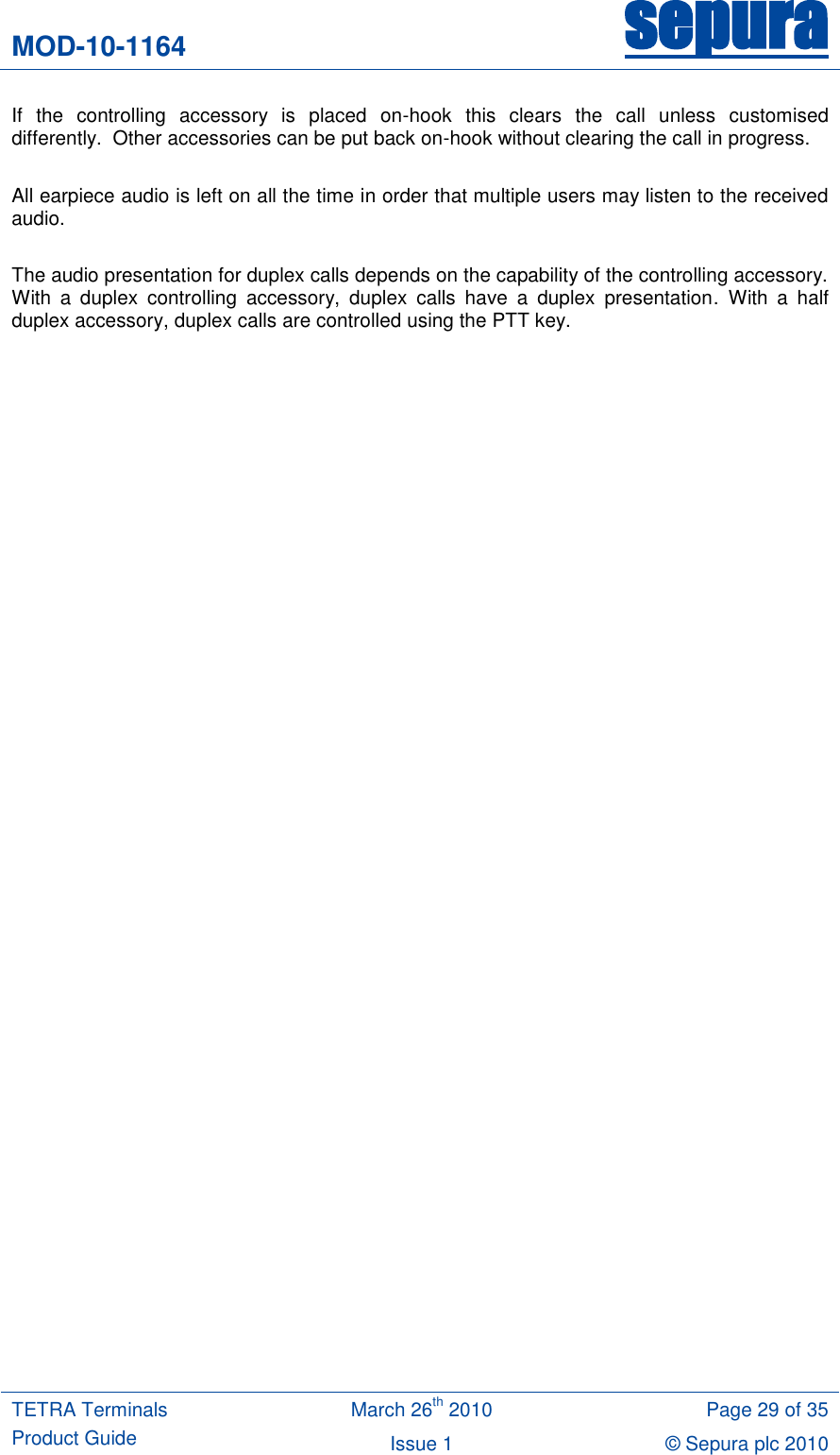 MOD-10-1164 sepura  TETRA Terminals Product Guide March 26th 2010 Page 29 of 35 Issue 1 &copy; Sepura plc 2010   If  the  controlling  accessory  is  placed  on-hook  this  clears  the  call  unless  customised differently.  Other accessories can be put back on-hook without clearing the call in progress.   All earpiece audio is left on all the time in order that multiple users may listen to the received audio.  The audio presentation for duplex calls depends on the capability of the controlling accessory. With  a  duplex  controlling  accessory,  duplex  calls  have  a  duplex  presentation.  With  a  half duplex accessory, duplex calls are controlled using the PTT key.    