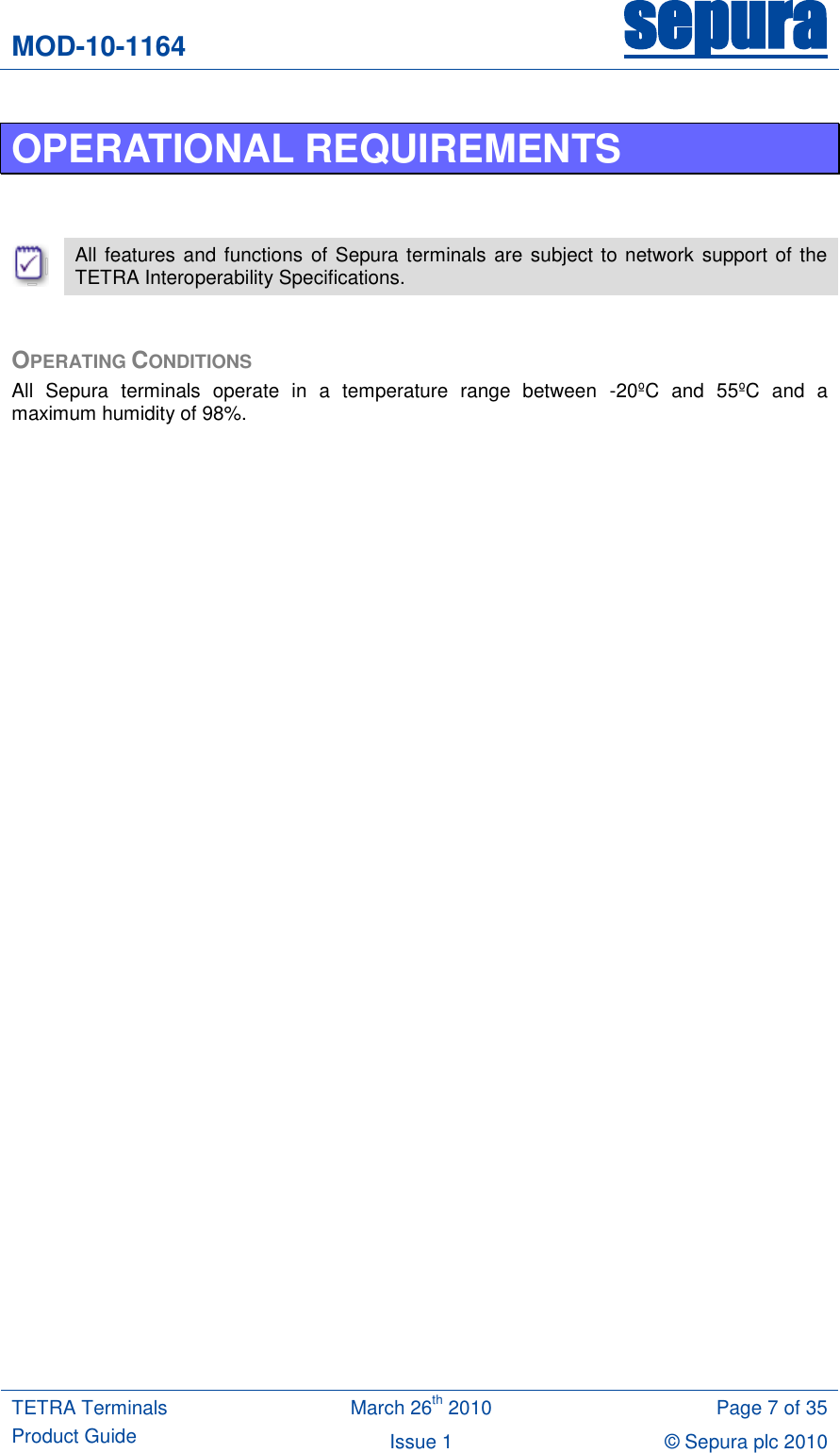 MOD-10-1164 sepura  TETRA Terminals Product Guide March 26th 2010 Page 7 of 35 Issue 1 &copy; Sepura plc 2010   OPERATIONAL REQUIREMENTS    All features and functions  of Sepura terminals are subject to network support of the TETRA Interoperability Specifications.  OPERATING CONDITIONS All  Sepura  terminals  operate  in  a  temperature  range  between  -20&ordm;C  and  55&ordm;C  and  a maximum humidity of 98%.   