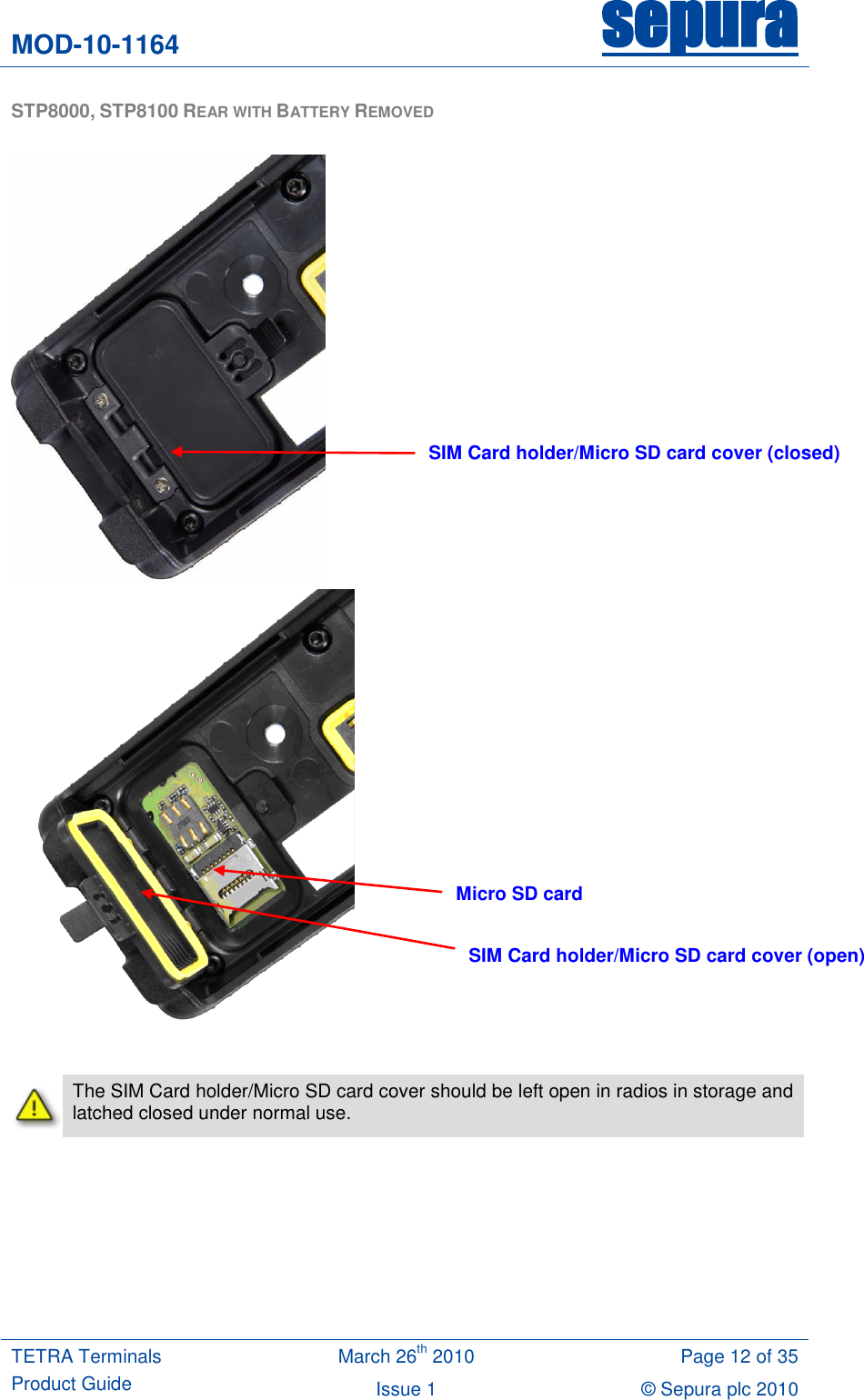 MOD-10-1164 sepura  TETRA Terminals Product Guide March 26th 2010 Page 12 of 35 Issue 1 © Sepura plc 2010   STP8000, STP8100 REAR WITH BATTERY REMOVED            The SIM Card holder/Micro SD card cover should be left open in radios in storage and latched closed under normal use.  SIM Card holder/Micro SD card cover (closed) SIM Card holder/Micro SD card cover (open) Micro SD card 