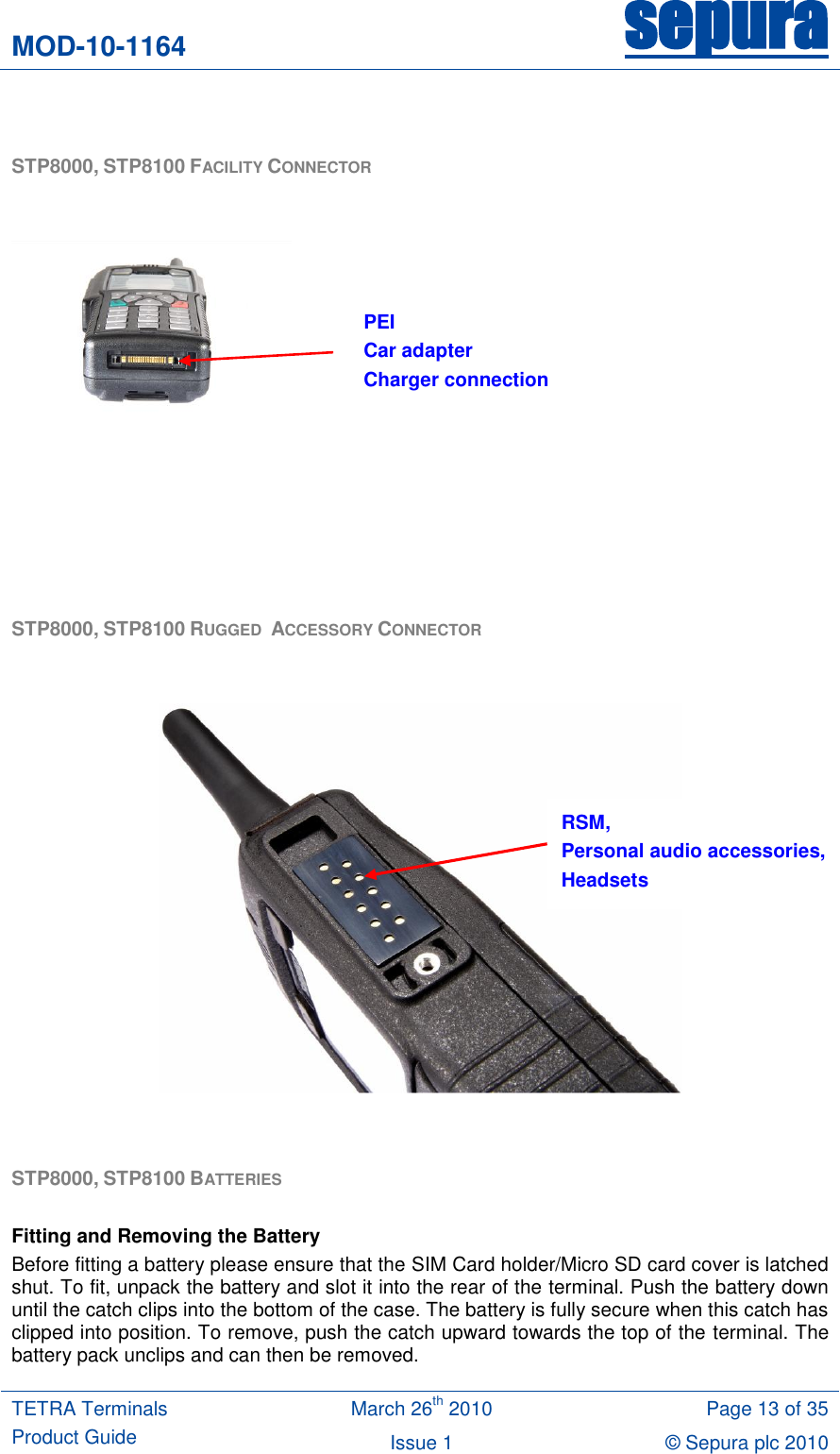 MOD-10-1164 sepura  TETRA Terminals Product Guide March 26th 2010 Page 13 of 35 Issue 1 © Sepura plc 2010    STP8000, STP8100 FACILITY CONNECTOR          STP8000, STP8100 RUGGED  ACCESSORY CONNECTOR     STP8000, STP8100 BATTERIES   Fitting and Removing the Battery Before fitting a battery please ensure that the SIM Card holder/Micro SD card cover is latched shut. To fit, unpack the battery and slot it into the rear of the terminal. Push the battery down until the catch clips into the bottom of the case. The battery is fully secure when this catch has clipped into position. To remove, push the catch upward towards the top of the terminal. The battery pack unclips and can then be removed. RSM, Personal audio accessories, Headsets PEI Car adapter Charger connection 