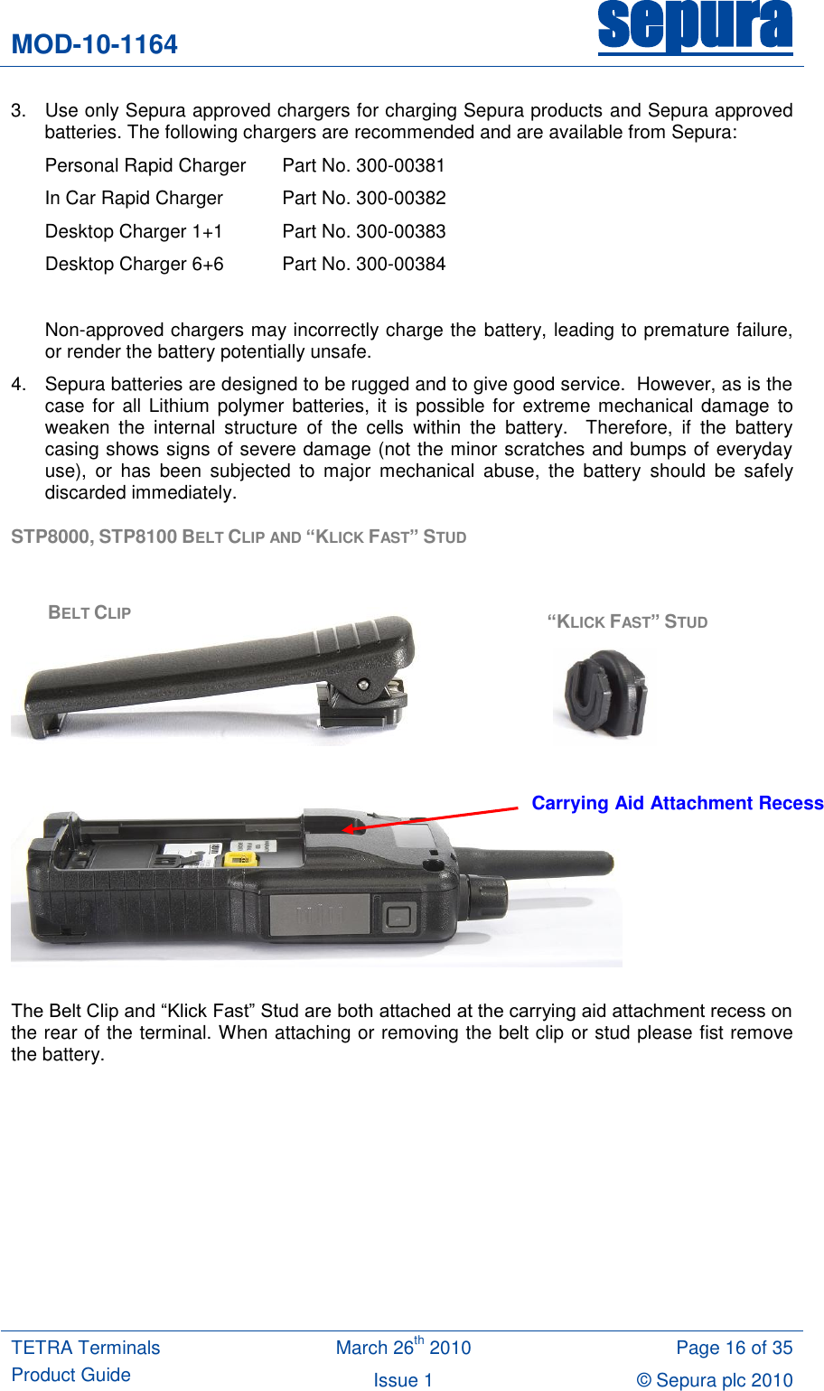 MOD-10-1164 sepura  TETRA Terminals Product Guide March 26th 2010 Page 16 of 35 Issue 1 © Sepura plc 2010   3.  Use only Sepura approved chargers for charging Sepura products and Sepura approved batteries. The following chargers are recommended and are available from Sepura:  Personal Rapid Charger   Part No. 300-00381 In Car Rapid Charger  Part No. 300-00382 Desktop Charger 1+1  Part No. 300-00383 Desktop Charger 6+6  Part No. 300-00384  Non-approved chargers may incorrectly charge the battery, leading to premature failure, or render the battery potentially unsafe.   4.  Sepura batteries are designed to be rugged and to give good service.  However, as is the case for  all Lithium polymer  batteries, it is possible for  extreme mechanical damage to weaken  the  internal  structure  of  the  cells  within  the  battery.    Therefore,  if  the  battery casing shows signs of severe damage (not the minor scratches and bumps of everyday use),  or  has  been  subjected  to  major  mechanical  abuse,  the  battery  should  be  safely discarded immediately. STP8000, STP8100 BELT CLIP AND “KLICK FAST” STUD            The Belt Clip and “Klick Fast” Stud are both attached at the carrying aid attachment recess on the rear of the terminal. When attaching or removing the belt clip or stud please fist remove the battery.  BELT CLIP “KLICK FAST” STUD Carrying Aid Attachment Recess 