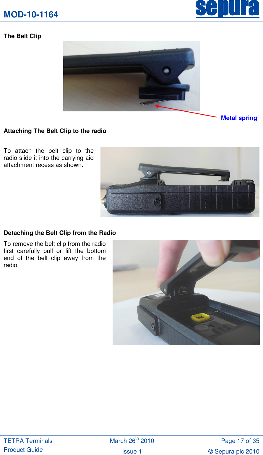 MOD-10-1164 sepura  TETRA Terminals Product Guide March 26th 2010 Page 17 of 35 Issue 1 © Sepura plc 2010   The Belt Clip   Attaching The Belt Clip to the radio  To  attach  the  belt  clip  to  the radio slide it into the carrying aid attachment recess as shown.    Detaching the Belt Clip from the Radio To remove the belt clip from the radio first  carefully  pull  or  lift  the  bottom end  of  the  belt  clip  away  from  the radio.   Metal spring 