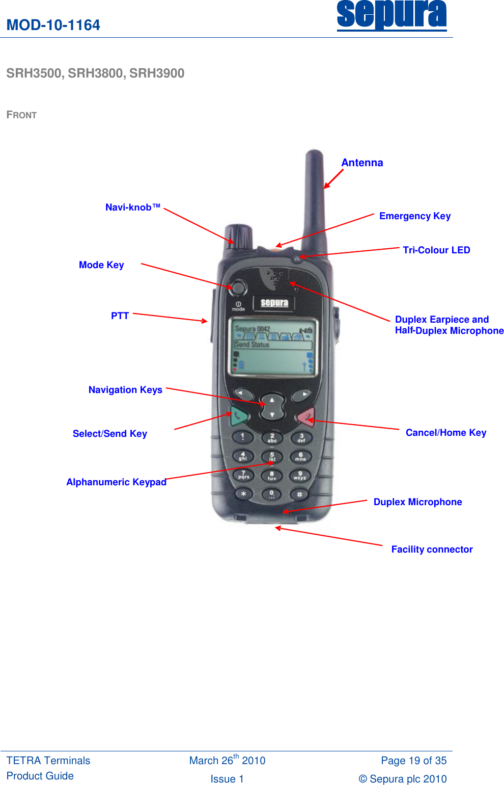 MOD-10-1164 sepura  TETRA Terminals Product Guide March 26th 2010 Page 19 of 35 Issue 1 © Sepura plc 2010   SRH3500, SRH3800, SRH3900   FRONT             Emergency Key    Navi-knob™  Mode Key PTT  Navigation Keys Select/Send Key Duplex Earpiece and  Half - Duplex Microphone Cancel/Home Key Alphanumeric Keypad Facility connector Duplex Microphone Tri - Colour LED Antenna 