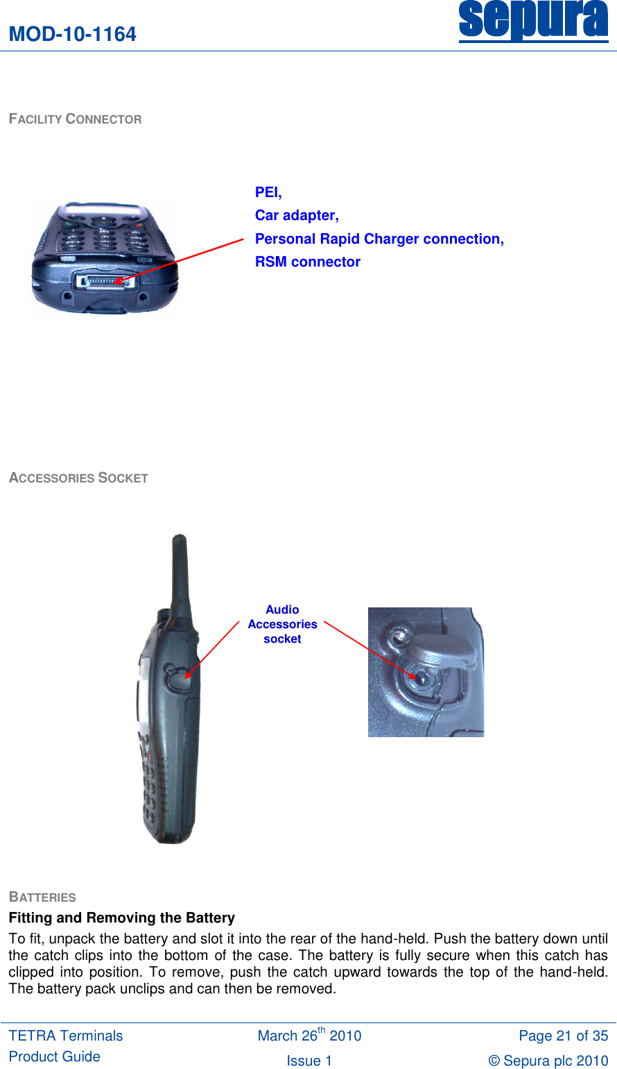 MOD-10-1164 sepura  TETRA Terminals Product Guide March 26th 2010 Page 21 of 35 Issue 1 © Sepura plc 2010    FACILITY CONNECTOR          ACCESSORIES SOCKET   AudioAccessories socket  BATTERIES  Fitting and Removing the Battery To fit, unpack the battery and slot it into the rear of the hand-held. Push the battery down until the catch clips into the bottom of the case. The battery is fully secure  when this  catch has clipped into position. To remove, push  the catch upward towards the top  of the hand-held. The battery pack unclips and can then be removed.  PEI, Car adapter,  Personal Rapid Charger connection,  RSM connector   