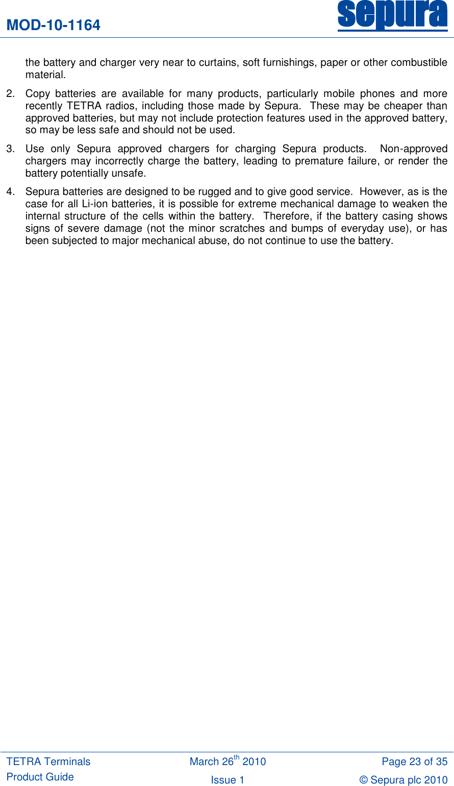MOD-10-1164 sepura  TETRA Terminals Product Guide March 26th 2010 Page 23 of 35 Issue 1 © Sepura plc 2010   the battery and charger very near to curtains, soft furnishings, paper or other combustible material. 2.  Copy  batteries  are  available  for  many  products,  particularly  mobile  phones  and  more recently TETRA radios, including those made by Sepura.  These may be cheaper than approved batteries, but may not include protection features used in the approved battery, so may be less safe and should not be used. 3.  Use  only  Sepura  approved  chargers  for  charging  Sepura  products.    Non-approved chargers may incorrectly charge the battery, leading to premature failure, or render the battery potentially unsafe.   4.  Sepura batteries are designed to be rugged and to give good service.  However, as is the case for all Li-ion batteries, it is possible for extreme mechanical damage to weaken the internal structure of the cells within the  battery.  Therefore, if the battery casing shows signs of severe damage (not  the minor scratches  and  bumps of everyday use), or has been subjected to major mechanical abuse, do not continue to use the battery. 