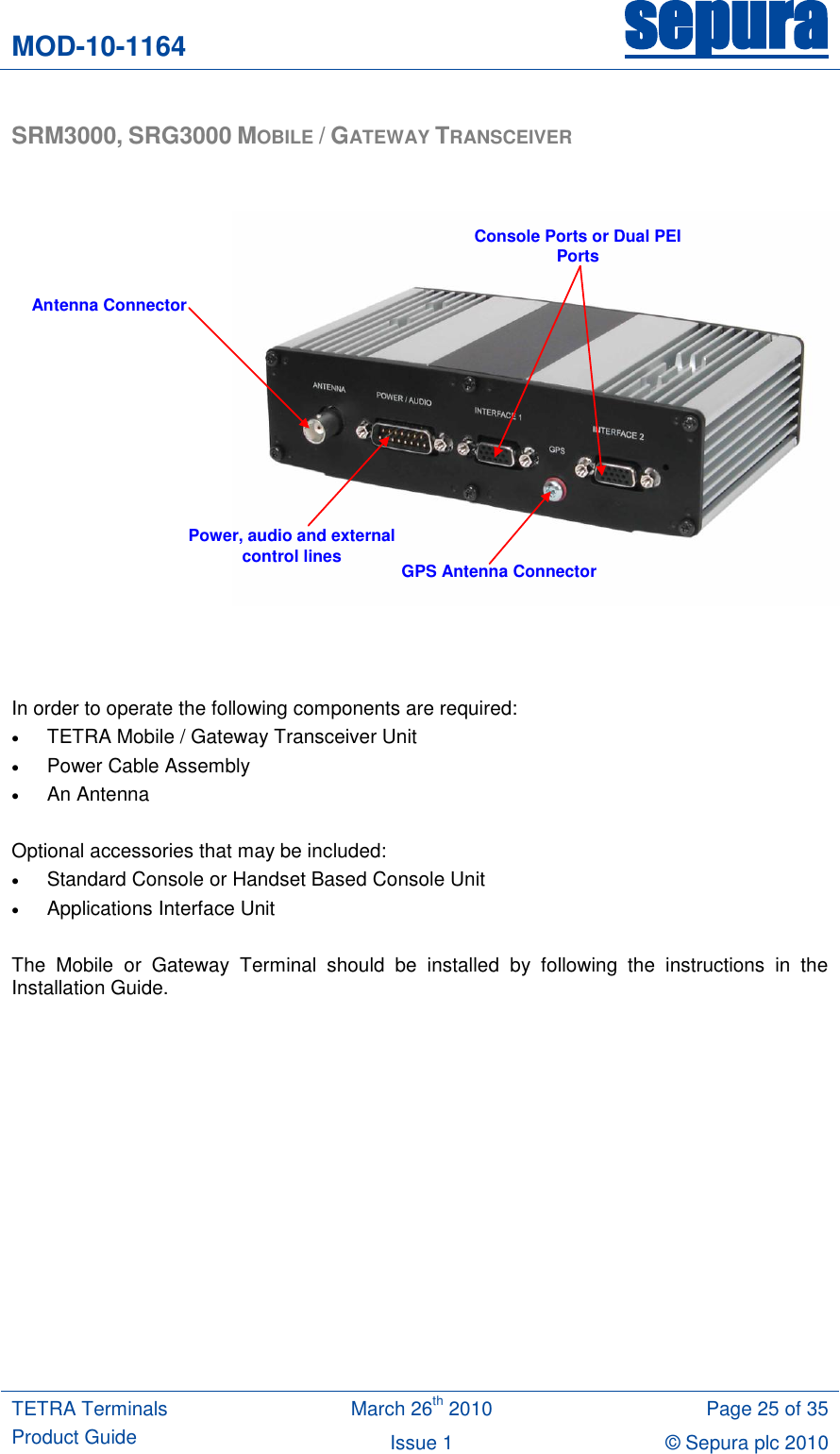 MOD-10-1164 sepura  TETRA Terminals Product Guide March 26th 2010 Page 25 of 35 Issue 1 © Sepura plc 2010   SRM3000, SRG3000 MOBILE / GATEWAY TRANSCEIVER   Antenna ConnectorConsole Ports or Dual PEI PortsPower, audio and external control lines GPS Antenna Connector    In order to operate the following components are required:  TETRA Mobile / Gateway Transceiver Unit  Power Cable Assembly  An Antenna  Optional accessories that may be included:  Standard Console or Handset Based Console Unit  Applications Interface Unit  The  Mobile  or  Gateway  Terminal  should  be  installed  by  following  the  instructions  in  the Installation Guide. 