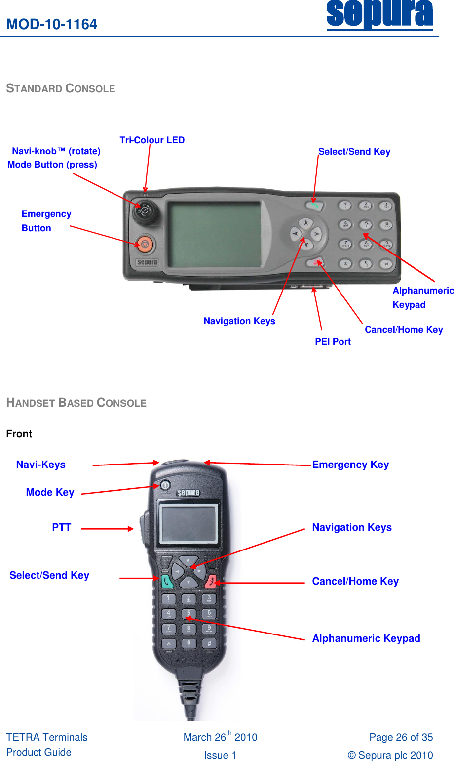 MOD-10-1164 sepura  TETRA Terminals Product Guide March 26th 2010 Page 26 of 35 Issue 1 © Sepura plc 2010    STANDARD CONSOLE     HANDSET BASED CONSOLE  Front   Navi-knob™ (rotate)  Mode Button (press) Navigation Keys Cancel/Home Key Select/Send Key Tri - Colour LED PEI Port Emergency Button Alphanumeric Keypad Navi-Keys PTT Emergency Key Cancel/Home Key Alphanumeric Keypad Select/Send Key Navigation Keys Mode Key 