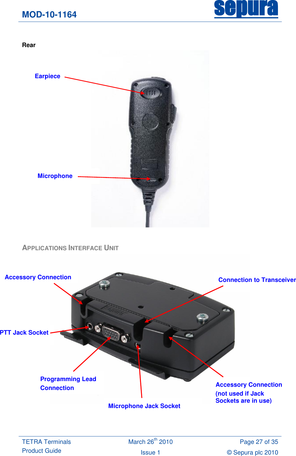 MOD-10-1164 sepura  TETRA Terminals Product Guide March 26th 2010 Page 27 of 35 Issue 1 © Sepura plc 2010    Rear   APPLICATIONS INTERFACE UNIT     Earpiece Microphone Programming Lead Connection PTT Jack Socket Microphone Jack Socket Accessory Connection (not used if Jack Sockets are in use) Accessory Connection Connection to Transceiver 