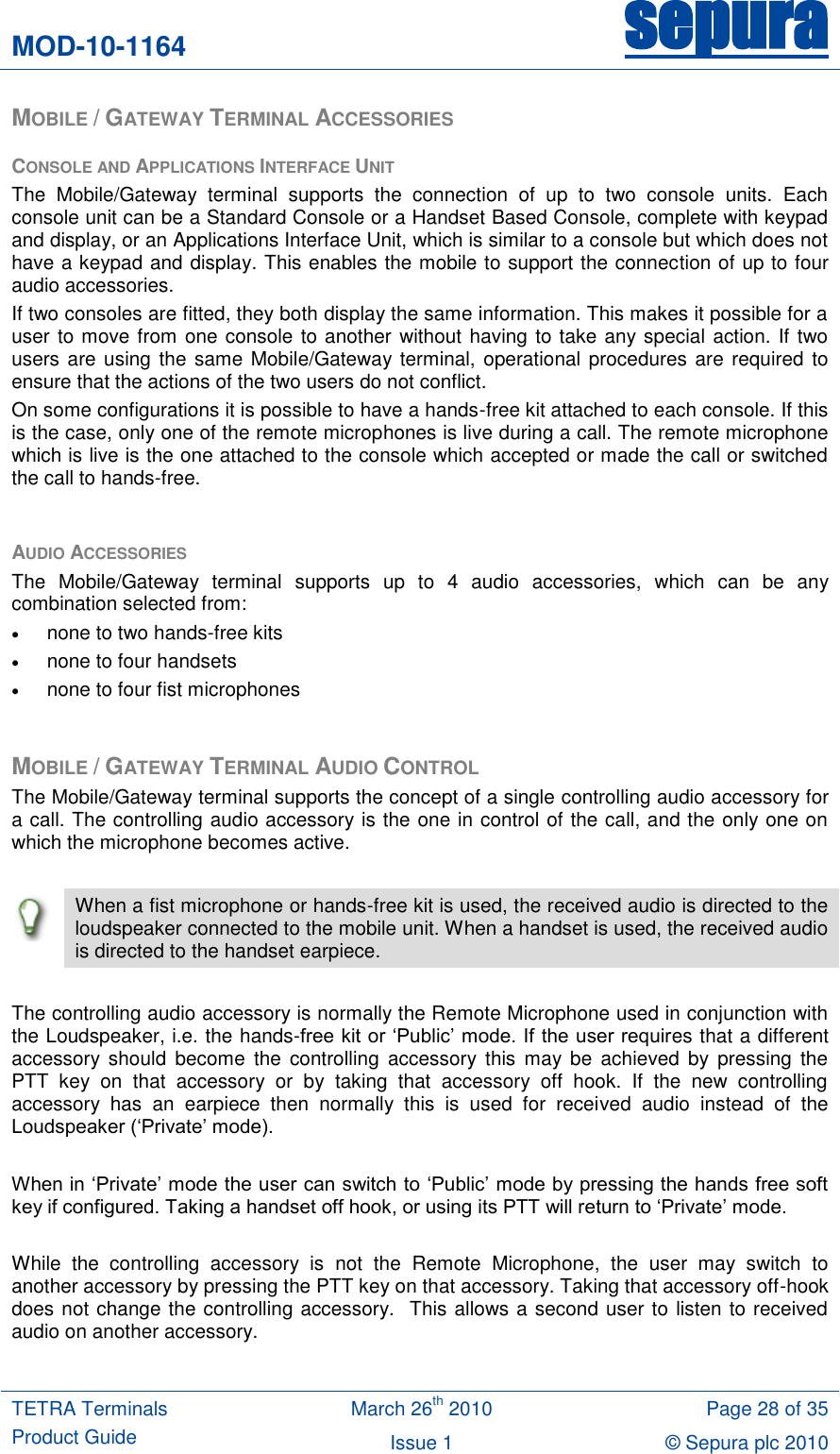 MOD-10-1164 sepura  TETRA Terminals Product Guide March 26th 2010 Page 28 of 35 Issue 1 © Sepura plc 2010   MOBILE / GATEWAY TERMINAL ACCESSORIES CONSOLE AND APPLICATIONS INTERFACE UNIT The  Mobile/Gateway  terminal  supports  the  connection  of  up  to  two  console  units.  Each console unit can be a Standard Console or a Handset Based Console, complete with keypad and display, or an Applications Interface Unit, which is similar to a console but which does not have a keypad and display. This enables the mobile to support the connection of up to four audio accessories. If two consoles are fitted, they both display the same information. This makes it possible for a user to move from one console to another without having to take any special action. If two users are using the same Mobile/Gateway terminal, operational procedures are required to ensure that the actions of the two users do not conflict. On some configurations it is possible to have a hands-free kit attached to each console. If this is the case, only one of the remote microphones is live during a call. The remote microphone which is live is the one attached to the console which accepted or made the call or switched the call to hands-free.  AUDIO ACCESSORIES The  Mobile/Gateway  terminal  supports  up  to  4  audio  accessories,  which  can  be  any combination selected from:  none to two hands-free kits  none to four handsets  none to four fist microphones  MOBILE / GATEWAY TERMINAL AUDIO CONTROL The Mobile/Gateway terminal supports the concept of a single controlling audio accessory for a call. The controlling audio accessory is the one in control of the call, and the only one on which the microphone becomes active.   When a fist microphone or hands-free kit is used, the received audio is directed to the loudspeaker connected to the mobile unit. When a handset is used, the received audio is directed to the handset earpiece.  The controlling audio accessory is normally the Remote Microphone used in conjunction with the Loudspeaker, i.e. the hands-free kit or „Public‟ mode. If the user requires that a different accessory  should  become  the  controlling  accessory  this  may be  achieved  by  pressing  the PTT  key  on  that  accessory  or  by  taking  that  accessory  off  hook.  If  the  new  controlling accessory  has  an  earpiece  then  normally  this  is  used  for  received  audio  instead  of  the Loudspeaker („Private‟ mode).  When in „Private‟ mode the user can switch to „Public‟ mode by pressing the hands free soft key if configured. Taking a handset off hook, or using its PTT will return to „Private‟ mode.  While  the  controlling  accessory  is  not  the  Remote  Microphone,  the  user  may  switch  to another accessory by pressing the PTT key on that accessory. Taking that accessory off-hook does not change the controlling accessory.  This allows a second user to listen to received audio on another accessory.  