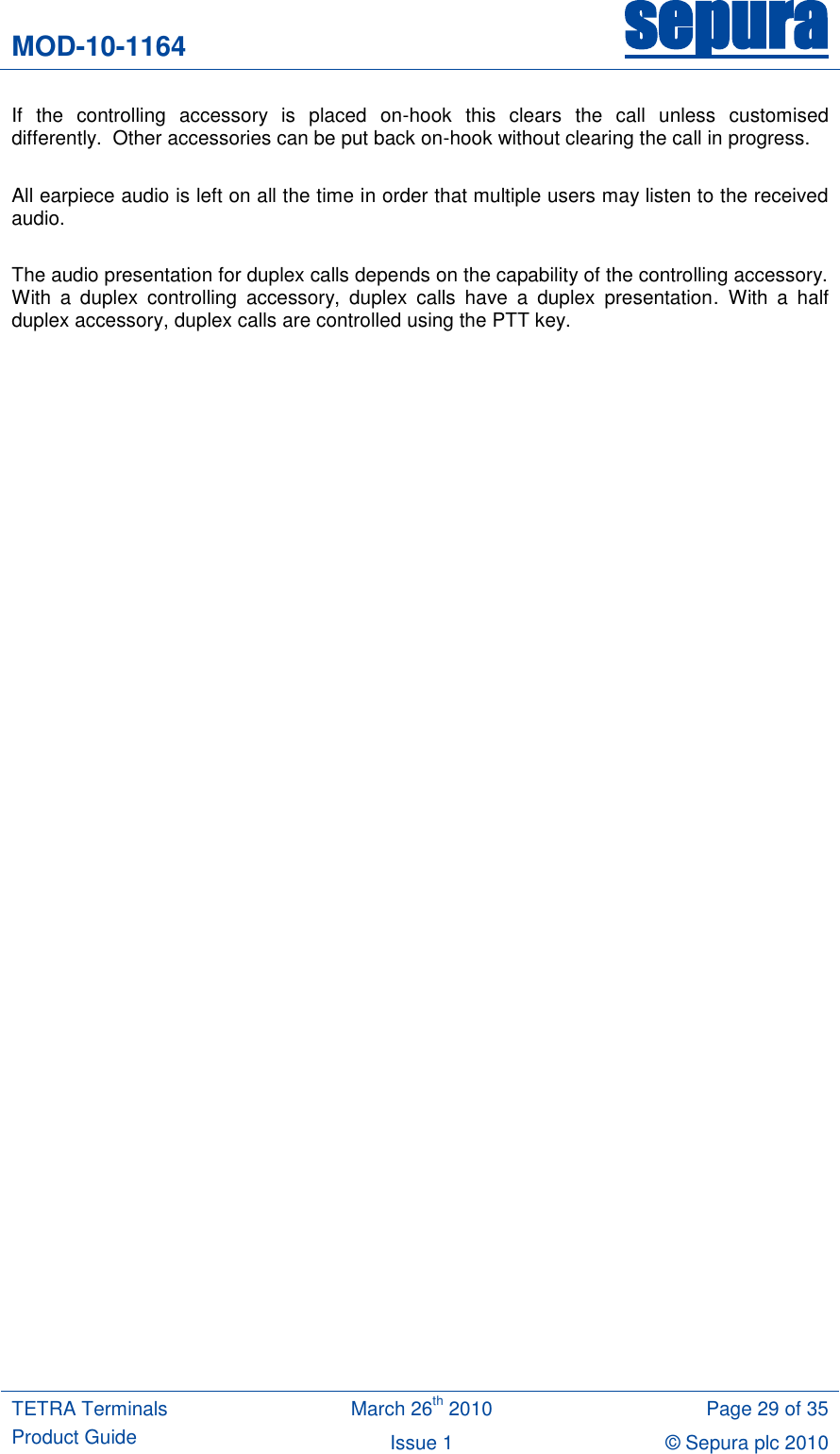 MOD-10-1164 sepura  TETRA Terminals Product Guide March 26th 2010 Page 29 of 35 Issue 1 © Sepura plc 2010   If  the  controlling  accessory  is  placed  on-hook  this  clears  the  call  unless  customised differently.  Other accessories can be put back on-hook without clearing the call in progress.   All earpiece audio is left on all the time in order that multiple users may listen to the received audio.  The audio presentation for duplex calls depends on the capability of the controlling accessory. With  a  duplex  controlling  accessory,  duplex  calls  have  a  duplex  presentation.  With  a  half duplex accessory, duplex calls are controlled using the PTT key.    
