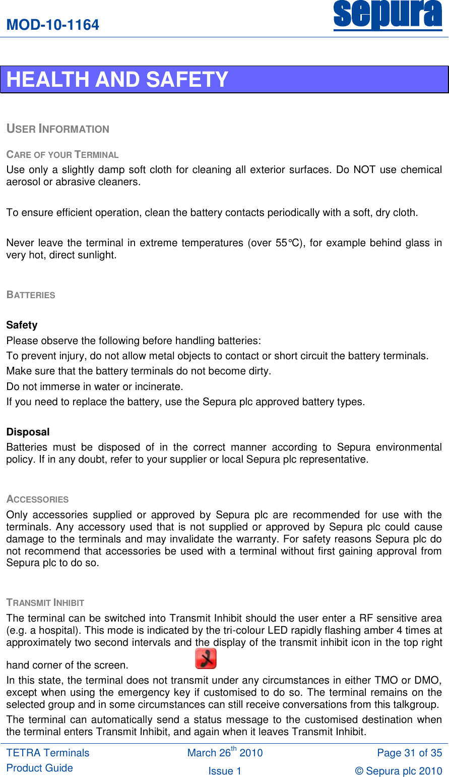 MOD-10-1164 sepura  TETRA Terminals Product Guide March 26th 2010 Page 31 of 35 Issue 1 © Sepura plc 2010   HEALTH AND SAFETY  USER INFORMATION CARE OF YOUR TERMINAL Use only a slightly damp soft cloth for cleaning all exterior surfaces. Do NOT use chemical aerosol or abrasive cleaners.  To ensure efficient operation, clean the battery contacts periodically with a soft, dry cloth.  Never leave the terminal in extreme temperatures (over 55°C), for example behind glass in very hot, direct sunlight.  BATTERIES   Safety Please observe the following before handling batteries: To prevent injury, do not allow metal objects to contact or short circuit the battery terminals. Make sure that the battery terminals do not become dirty. Do not immerse in water or incinerate. If you need to replace the battery, use the Sepura plc approved battery types.  Disposal Batteries  must  be  disposed  of  in  the  correct  manner  according  to  Sepura  environmental policy. If in any doubt, refer to your supplier or local Sepura plc representative.  ACCESSORIES Only  accessories  supplied  or  approved  by  Sepura  plc  are  recommended  for  use  with  the terminals. Any accessory used that is not supplied or approved by Sepura plc could cause damage to the terminals and may invalidate the warranty. For safety reasons Sepura plc do not recommend that accessories be used with a terminal without first gaining approval from Sepura plc to do so.   TRANSMIT INHIBIT  The terminal can be switched into Transmit Inhibit should the user enter a RF sensitive area (e.g. a hospital). This mode is indicated by the tri-colour LED rapidly flashing amber 4 times at approximately two second intervals and the display of the transmit inhibit icon in the top right hand corner of the screen.       In this state, the terminal does not transmit under any circumstances in either TMO or DMO, except when using the emergency key if customised to do so. The terminal remains on the selected group and in some circumstances can still receive conversations from this talkgroup. The terminal can automatically send a status message to the customised destination when the terminal enters Transmit Inhibit, and again when it leaves Transmit Inhibit. 