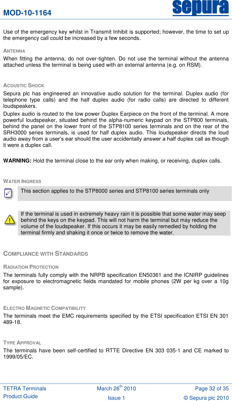 MOD-10-1164 sepura  TETRA Terminals Product Guide March 26th 2010 Page 32 of 35 Issue 1 © Sepura plc 2010   Use of the emergency key whilst in Transmit Inhibit is supported; however, the time to set up the emergency call could be increased by a few seconds. ANTENNA When fitting the antenna, do not over-tighten. Do not use the terminal without  the  antenna attached unless the terminal is being used with an external antenna (e.g. on RSM).  ACOUSTIC SHOCK Sepura plc  has  engineered an  innovative audio solution for  the  terminal. Duplex  audio  (for telephone  type  calls)  and  the  half  duplex  audio  (for  radio  calls)  are  directed  to  different loudspeakers.  Duplex audio is routed to the low power Duplex Earpiece on the front of the terminal. A more powerful loudspeaker, situated  behind the alpha-numeric keypad on the STP800 terminals, behind the panel on the lower front of the STP8100 series terminals and on the rear of the SRH3000 series terminals, is  used for half duplex audio. This loudspeaker directs the loud audio away from a user‟s ear should the user accidentally answer a half duplex call as though it were a duplex call.  WARNING: Hold the terminal close to the ear only when making, or receiving, duplex calls.  WATER INGRESS   This section applies to the STP8000 series and STP8100 series terminals only   If the terminal is used in extremely heavy rain it is possible that some water may seep behind the keys on the keypad. This will not harm the terminal but may reduce the volume of the loudspeaker. If this occurs it may be easily remedied by holding the terminal firmly and shaking it once or twice to remove the water.  COMPLIANCE WITH STANDARDS RADIATION PROTECTION The terminals fully comply with the NRPB specification EN50361 and the ICNIRP guidelines for exposure to electromagnetic fields mandated for mobile phones (2W per kg over a 10g sample).  ELECTRO MAGNETIC COMPATIBILITY The terminals meet the EMC requirements specified by the ETSI specification ETSI EN 301 489-18.  TYPE APPROVAL The terminals have  been  self-certified to RTTE Directive  EN  303 035-1 and CE marked to 1999/05/EC.   