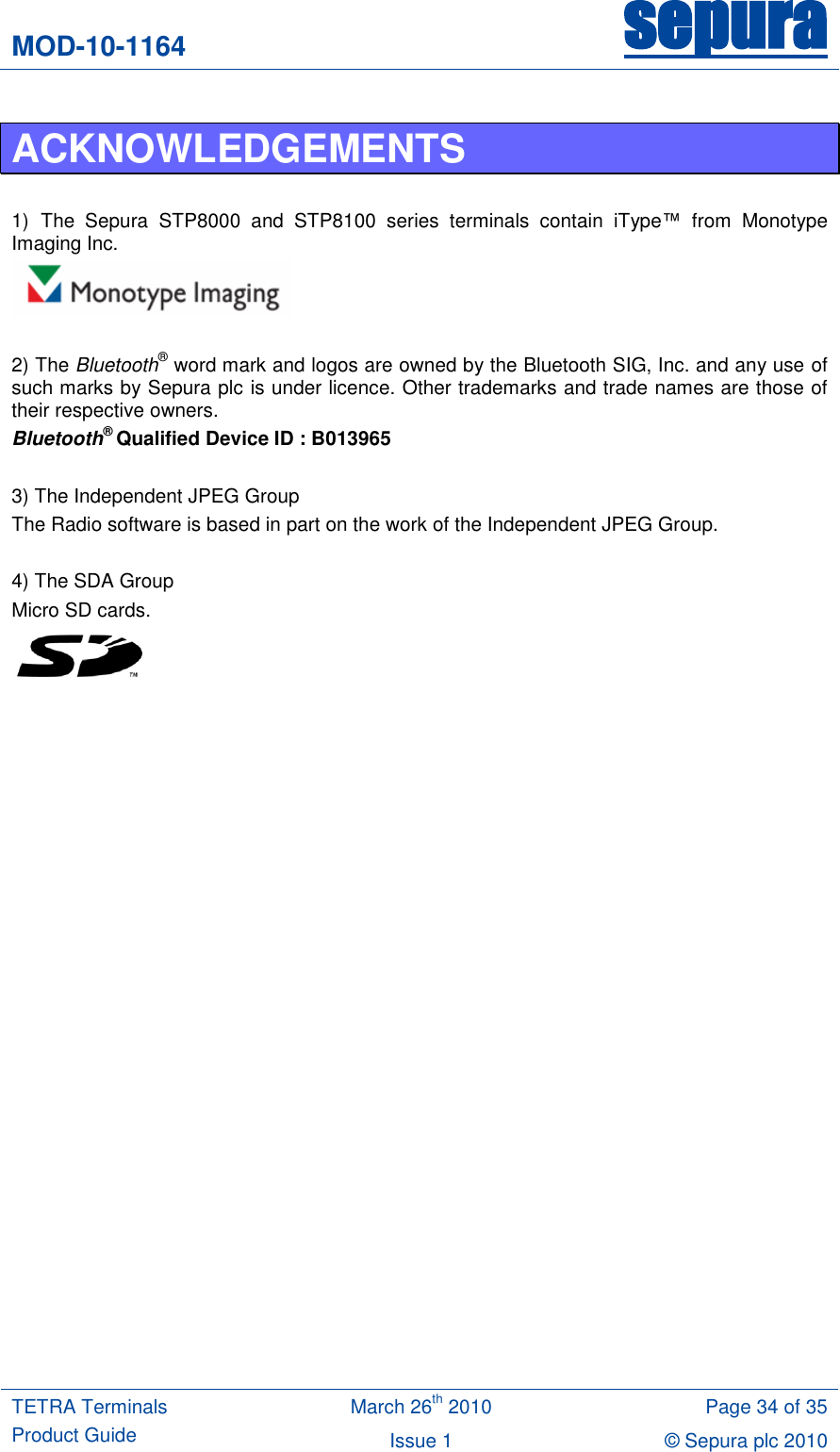 MOD-10-1164 sepura  TETRA Terminals Product Guide March 26th 2010 Page 34 of 35 Issue 1 © Sepura plc 2010   ACKNOWLEDGEMENTS  1) The  Sepura  STP8000  and  STP8100  series  terminals  contain  iType™  from  Monotype Imaging Inc.   2) The Bluetooth® word mark and logos are owned by the Bluetooth SIG, Inc. and any use of such marks by Sepura plc is under licence. Other trademarks and trade names are those of their respective owners. Bluetooth® Qualified Device ID : B013965  3) The Independent JPEG Group  The Radio software is based in part on the work of the Independent JPEG Group.  4) The SDA Group Micro SD cards.  