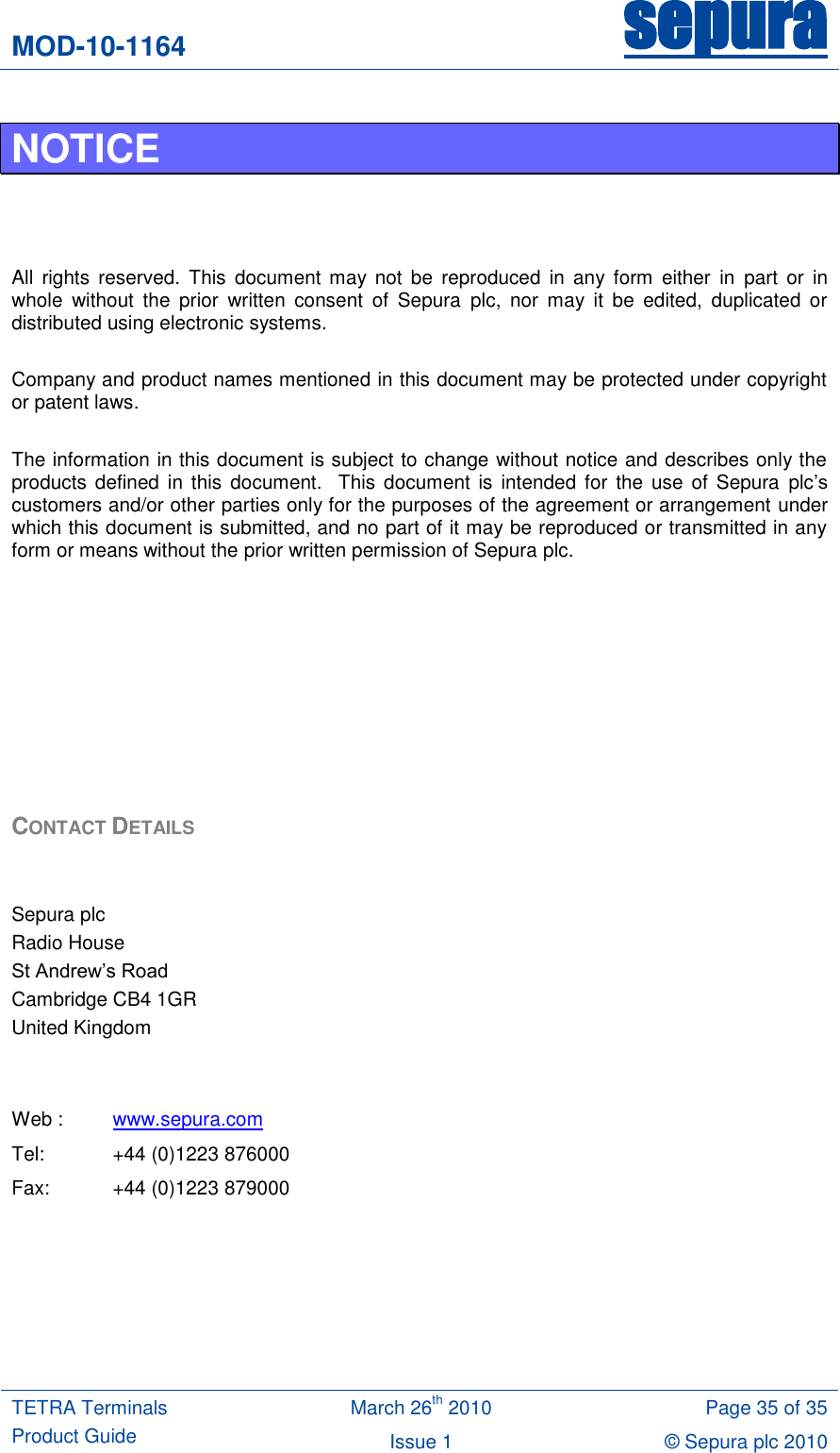 MOD-10-1164 sepura  TETRA Terminals Product Guide March 26th 2010 Page 35 of 35 Issue 1 © Sepura plc 2010   NOTICE    All  rights  reserved.  This  document may  not  be  reproduced  in  any form  either  in  part  or  in whole  without  the  prior  written  consent  of  Sepura  plc,  nor  may  it  be  edited,  duplicated  or distributed using electronic systems.  Company and product names mentioned in this document may be protected under copyright or patent laws.  The information in this document is subject to change without notice and describes only the products defined in this document.    This document  is intended for  the  use of Sepura  plc‟s customers and/or other parties only for the purposes of the agreement or arrangement under which this document is submitted, and no part of it may be reproduced or transmitted in any form or means without the prior written permission of Sepura plc.         CONTACT DETAILS   Sepura plc Radio House St Andrew‟s Road Cambridge CB4 1GR United Kingdom   Web : www.sepura.com Tel:  +44 (0)1223 876000 Fax:  +44 (0)1223 879000    