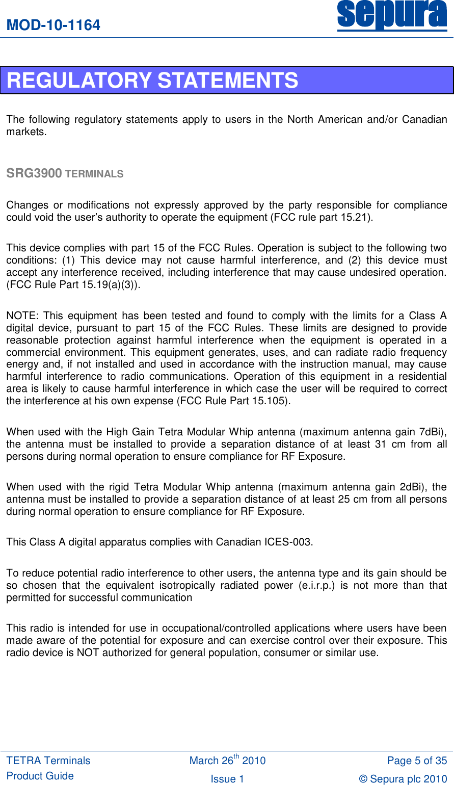 MOD-10-1164 sepura  TETRA Terminals Product Guide March 26th 2010 Page 5 of 35 Issue 1 © Sepura plc 2010   REGULATORY STATEMENTS  The following regulatory statements apply to users in  the North  American and/or Canadian markets.  SRG3900 TERMINALS  Changes  or  modifications  not  expressly  approved  by  the  party  responsible  for  compliance could void the user‟s authority to operate the equipment (FCC rule part 15.21).  This device complies with part 15 of the FCC Rules. Operation is subject to the following two conditions:  (1)  This  device  may  not  cause  harmful  interference,  and  (2)  this  device  must accept any interference received, including interference that may cause undesired operation. (FCC Rule Part 15.19(a)(3)).  NOTE:  This equipment  has  been  tested and  found to  comply with  the  limits for a  Class  A digital  device, pursuant  to  part  15 of  the FCC  Rules.  These  limits  are  designed  to  provide reasonable  protection  against  harmful  interference  when  the  equipment  is  operated  in  a commercial environment. This equipment generates, uses, and can radiate radio frequency energy and, if not installed and used in accordance with the instruction manual, may cause harmful  interference  to  radio  communications.  Operation  of  this  equipment  in  a  residential area is likely to cause harmful interference in which case the user will be required to correct the interference at his own expense (FCC Rule Part 15.105).  When used with the High Gain Tetra Modular Whip antenna (maximum antenna gain 7dBi), the  antenna  must  be  installed  to  provide  a  separation  distance  of  at  least  31  cm  from  all persons during normal operation to ensure compliance for RF Exposure.   When used  with  the  rigid  Tetra  Modular Whip antenna  (maximum  antenna  gain  2dBi), the antenna must be installed to provide a separation distance of at least 25 cm from all persons during normal operation to ensure compliance for RF Exposure.  This Class A digital apparatus complies with Canadian ICES-003.  To reduce potential radio interference to other users, the antenna type and its gain should be so  chosen  that  the  equivalent  isotropically  radiated  power  (e.i.r.p.)  is  not  more  than  that permitted for successful communication  This radio is intended for use in occupational/controlled applications where users have been made aware of the potential for exposure and can exercise control over their exposure. This radio device is NOT authorized for general population, consumer or similar use.    