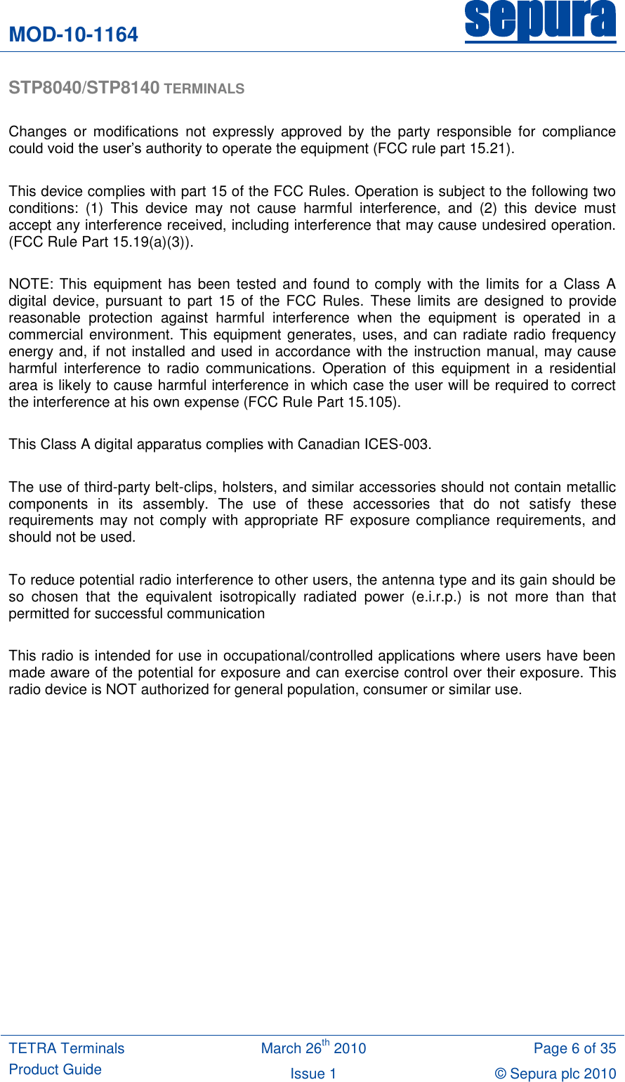 MOD-10-1164 sepura  TETRA Terminals Product Guide March 26th 2010 Page 6 of 35 Issue 1 © Sepura plc 2010   STP8040/STP8140 TERMINALS  Changes  or  modifications  not  expressly  approved  by  the  party  responsible  for  compliance could void the user‟s authority to operate the equipment (FCC rule part 15.21).  This device complies with part 15 of the FCC Rules. Operation is subject to the following two conditions:  (1)  This  device  may  not  cause  harmful  interference,  and  (2)  this  device  must accept any interference received, including interference that may cause undesired operation. (FCC Rule Part 15.19(a)(3)).  NOTE:  This equipment  has  been  tested and  found to  comply with  the  limits for a  Class  A digital  device,  pursuant  to  part  15 of  the FCC  Rules.  These  limits  are  designed  to  provide reasonable  protection  against  harmful  interference  when  the  equipment  is  operated  in  a commercial environment. This equipment generates, uses, and can radiate radio frequency energy and, if not installed and used in accordance with the instruction manual, may cause harmful  interference  to  radio  communications.  Operation  of  this  equipment  in  a  residential area is likely to cause harmful interference in which case the user will be required to correct the interference at his own expense (FCC Rule Part 15.105).  This Class A digital apparatus complies with Canadian ICES-003.  The use of third-party belt-clips, holsters, and similar accessories should not contain metallic components  in  its  assembly.  The  use  of  these  accessories  that  do  not  satisfy  these requirements may not comply with appropriate RF exposure compliance requirements, and should not be used.  To reduce potential radio interference to other users, the antenna type and its gain should be so  chosen  that  the  equivalent  isotropically  radiated  power  (e.i.r.p.)  is  not  more  than  that permitted for successful communication  This radio is intended for use in occupational/controlled applications where users have been made aware of the potential for exposure and can exercise control over their exposure. This radio device is NOT authorized for general population, consumer or similar use.    
