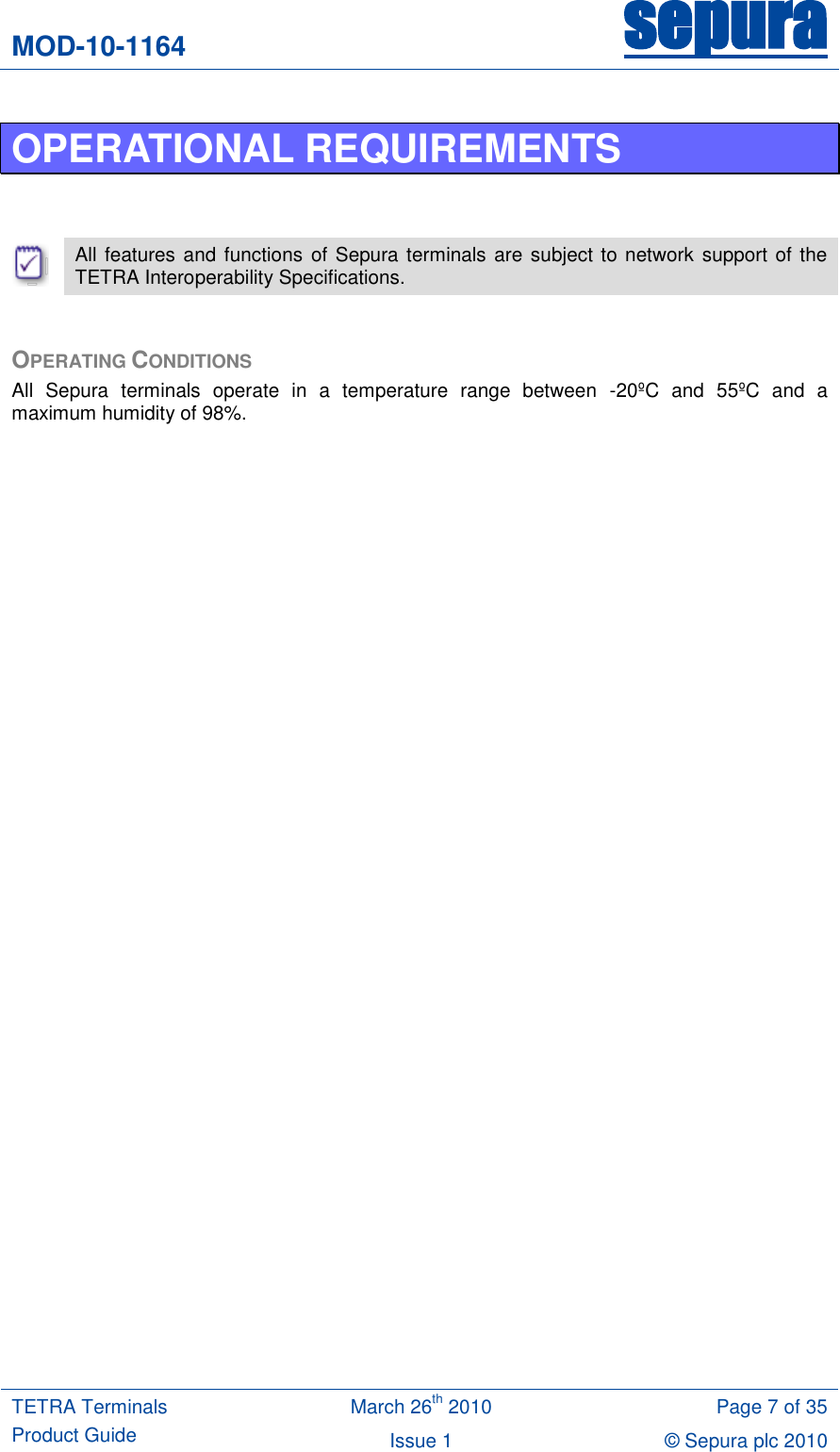 MOD-10-1164 sepura  TETRA Terminals Product Guide March 26th 2010 Page 7 of 35 Issue 1 © Sepura plc 2010   OPERATIONAL REQUIREMENTS    All features and functions  of Sepura terminals are subject to network support of the TETRA Interoperability Specifications.  OPERATING CONDITIONS All  Sepura  terminals  operate  in  a  temperature  range  between  -20ºC  and  55ºC  and  a maximum humidity of 98%.   