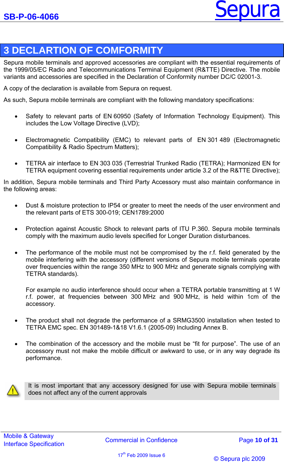 SB-P-06-4066 Sepura  Commercial in Confidence   Page 10 of 31 Mobile &amp; Gateway Interface Specification 17th Feb 2009 Issue 6                © Sepura plc 2009    3 DECLARTION OF COMFORMITY Sepura mobile terminals and approved accessories are compliant with the essential requirements of the 1999/05/EC Radio and Telecommunications Terminal Equipment (R&amp;TTE) Directive. The mobile variants and accessories are specified in the Declaration of Conformity number DC/C 02001-3.  A copy of the declaration is available from Sepura on request. As such, Sepura mobile terminals are compliant with the following mandatory specifications: •  Safety to relevant parts of EN 60950 (Safety of Information Technology Equipment). This includes the Low Voltage Directive (LVD);  •  Electromagnetic Compatibility (EMC) to relevant  parts  of   EN 301 489  (Electromagnetic Compatibility &amp; Radio Spectrum Matters);  •  TETRA air interface to EN 303 035 (Terrestrial Trunked Radio (TETRA); Harmonized EN for TETRA equipment covering essential requirements under article 3.2 of the R&amp;TTE Directive); In addition, Sepura mobile terminals and Third Party Accessory must also maintain conformance in the following areas: •  Dust &amp; moisture protection to IP54 or greater to meet the needs of the user environment and the relevant parts of ETS 300-019; CEN1789:2000 •  Protection against Acoustic Shock to relevant parts of ITU P.360. Sepura mobile terminals comply with the maximum audio levels specified for Longer Duration disturbances.  •  The performance of the mobile must not be compromised by the r.f. field generated by the mobile interfering with the accessory (different versions of Sepura mobile terminals operate over frequencies within the range 350 MHz to 900 MHz and generate signals complying with TETRA standards).  For example no audio interference should occur when a TETRA portable transmitting at 1 W r.f. power, at frequencies between 300 MHz and 900 MHz, is held within 1cm of the accessory. •  The product shall not degrade the performance of a SRMG3500 installation when tested to TETRA EMC spec. EN 301489-1&amp;18 V1.6.1 (2005-09) Including Annex B. •  The combination of the accessory and the mobile must be “fit for purpose”. The use of an accessory must not make the mobile difficult or awkward to use, or in any way degrade its performance.     It is most important that any accessory designed for use with Sepura mobile terminals does not affect any of the current approvals   