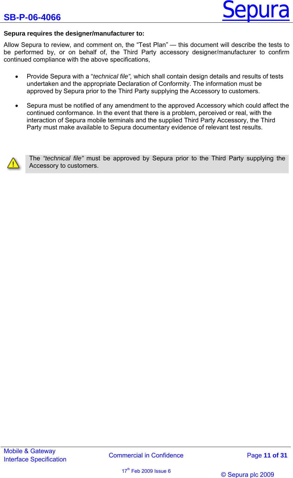 SB-P-06-4066 Sepura  Commercial in Confidence   Page 11 of 31 Mobile &amp; Gateway Interface Specification 17th Feb 2009 Issue 6                © Sepura plc 2009   Sepura requires the designer/manufacturer to: Allow Sepura to review, and comment on, the “Test Plan” — this document will describe the tests to be performed by, or on behalf of, the Third Party accessory designer/manufacturer to confirm continued compliance with the above specifications,  • Provide Sepura with a “technical file”, which shall contain design details and results of tests undertaken and the appropriate Declaration of Conformity. The information must be approved by Sepura prior to the Third Party supplying the Accessory to customers.  •  Sepura must be notified of any amendment to the approved Accessory which could affect the continued conformance. In the event that there is a problem, perceived or real, with the interaction of Sepura mobile terminals and the supplied Third Party Accessory, the Third Party must make available to Sepura documentary evidence of relevant test results.       The  “technical file” must be approved by Sepura prior to the Third Party supplying the Accessory to customers. 