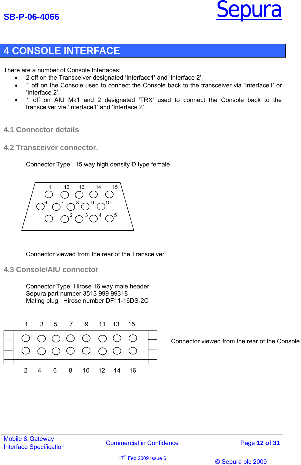 SB-P-06-4066 Sepura  Commercial in Confidence   Page 12 of 31 Mobile &amp; Gateway Interface Specification 17th Feb 2009 Issue 6                © Sepura plc 2009    4 CONSOLE INTERFACE  There are a number of Console Interfaces: •  2 off on the Transceiver designated ‘Interface1’ and ‘Interface 2’. •  1 off on the Console used to connect the Console back to the transceiver via ‘Interface1’ or ‘Interface 2’. •  1 off on AIU Mk1 and 2 designated ‘TRX’ used to connect the Console back to the transceiver via ‘Interface1’ and ‘Interface 2’.  4.1 Connector details 4.2 Transceiver connector.  Connector Type:  15 way high density D type female    Connector viewed from the rear of the Transceiver 4.3 Console/AIU connector  Connector Type: Hirose 16 way male header,  Sepura part number 3513 999 99318 Mating plug:  Hirose number DF11-16DS-2C        11       12       13        14        15 1          2         3        4         5 6          7         8         9        10 1       3      5       7       9      11    13     15 2      4       6       8      10     12     14     16Connector viewed from the rear of the Console. 