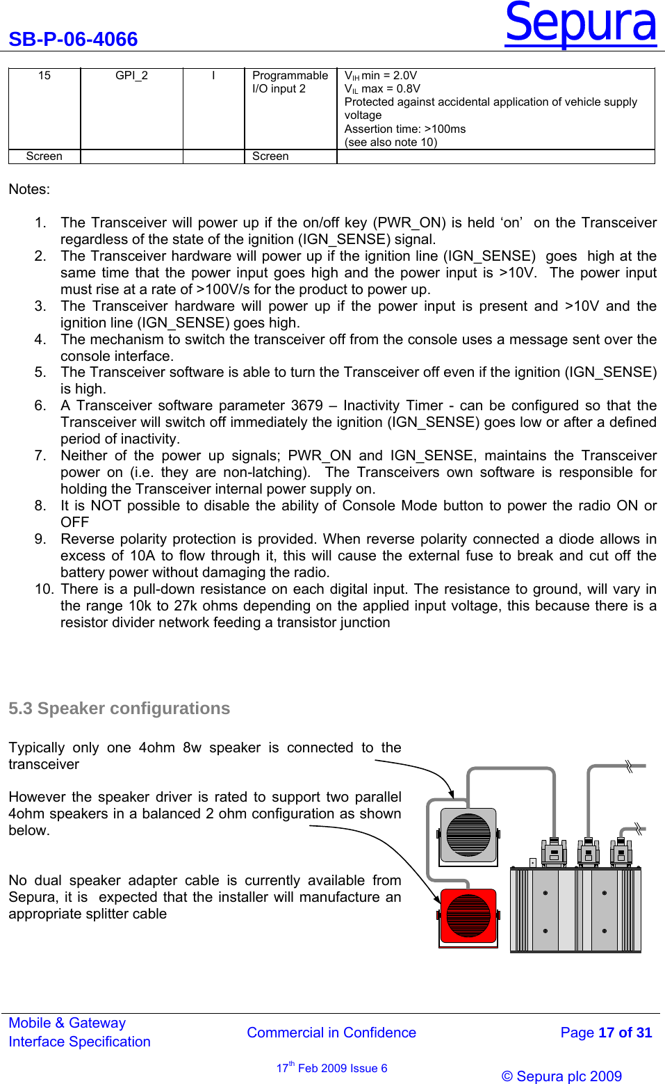 SB-P-06-4066 Sepura  Commercial in Confidence   Page 17 of 31 Mobile &amp; Gateway Interface Specification 17th Feb 2009 Issue 6                © Sepura plc 2009   15 GPI_2 I Programmable I/O input 2 VIH min = 2.0V VIL max = 0.8V Protected against accidental application of vehicle supply voltage Assertion time: &gt;100ms (see also note 10) Screen    Screen   Notes:   1.  The Transceiver will power up if the on/off key (PWR_ON) is held ‘on’  on the Transceiver regardless of the state of the ignition (IGN_SENSE) signal. 2.  The Transceiver hardware will power up if the ignition line (IGN_SENSE)  goes  high at the same time that the power input goes high and the power input is &gt;10V.  The power input must rise at a rate of &gt;100V/s for the product to power up.  3.  The Transceiver hardware will power up if the power input is present and &gt;10V and the ignition line (IGN_SENSE) goes high. 4.  The mechanism to switch the transceiver off from the console uses a message sent over the console interface. 5.  The Transceiver software is able to turn the Transceiver off even if the ignition (IGN_SENSE) is high. 6.  A Transceiver software parameter 3679 – Inactivity Timer - can be configured so that the Transceiver will switch off immediately the ignition (IGN_SENSE) goes low or after a defined period of inactivity.  7.  Neither of the power up signals; PWR_ON and IGN_SENSE, maintains the Transceiver power on (i.e. they are non-latching).  The Transceivers own software is responsible for holding the Transceiver internal power supply on. 8.  It is NOT possible to disable the ability of Console Mode button to power the radio ON or OFF 9.  Reverse polarity protection is provided. When reverse polarity connected a diode allows in excess of 10A to flow through it, this will cause the external fuse to break and cut off the battery power without damaging the radio. 10. There is a pull-down resistance on each digital input. The resistance to ground, will vary in the range 10k to 27k ohms depending on the applied input voltage, this because there is a resistor divider network feeding a transistor junction    5.3 Speaker configurations  Typically only one 4ohm 8w speaker is connected to the transceiver  However the speaker driver is rated to support two parallel 4ohm speakers in a balanced 2 ohm configuration as shown below.    No dual speaker adapter cable is currently available from Sepura, it is  expected that the installer will manufacture an appropriate splitter cable       