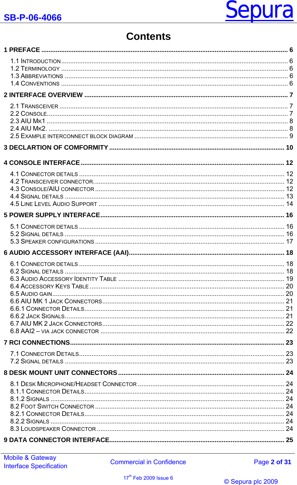 SB-P-06-4066 Sepura  Commercial in Confidence   Page 2 of 31 Mobile &amp; Gateway Interface Specification 17th Feb 2009 Issue 6                © Sepura plc 2009   Contents 1 PREFACE .......................................................................................................................................... 6 1.1 INTRODUCTION............................................................................................................................... 6 1.2 TERMINOLOGY ............................................................................................................................... 6 1.3 ABBREVIATIONS ............................................................................................................................. 6 1.4 CONVENTIONS ............................................................................................................................... 6 2 INTERFACE OVERVIEW .................................................................................................................. 7 2.1 TRANSCEIVER ................................................................................................................................7 2.2 CONSOLE....................................................................................................................................... 7 2.3 AIU MK1 ....................................................................................................................................... 8 2.4 AIU MK2. ...................................................................................................................................... 8 2.5 EXAMPLE INTERCONNECT BLOCK DIAGRAM ...................................................................................... 9 3 DECLARTION OF COMFORMITY.................................................................................................. 10 4 CONSOLE INTERFACE.................................................................................................................. 12 4.1 CONNECTOR DETAILS ................................................................................................................... 12 4.2 TRANSCEIVER CONNECTOR........................................................................................................... 12 4.3 CONSOLE/AIU CONNECTOR .......................................................................................................... 12 4.4 SIGNAL DETAILS ........................................................................................................................... 13 4.5 LINE LEVEL AUDIO SUPPORT ........................................................................................................ 14 5 POWER SUPPLY INTERFACE....................................................................................................... 16 5.1 CONNECTOR DETAILS ................................................................................................................... 16 5.2 SIGNAL DETAILS ........................................................................................................................... 16 5.3 SPEAKER CONFIGURATIONS .......................................................................................................... 17 6 AUDIO ACCESSORY INTERFACE (AAI)....................................................................................... 18 6.1 CONNECTOR DETAILS ................................................................................................................... 18 6.2 SIGNAL DETAILS ........................................................................................................................... 18 6.3 AUDIO ACCESSORY IDENTITY TABLE ............................................................................................. 19 6.4 ACCESSORY KEYS TABLE ............................................................................................................. 20 6.5 AUDIO GAIN.................................................................................................................................. 20 6.6 AIU MK 1 JACK CONNECTORS...................................................................................................... 21 6.6.1 CONNECTOR DETAILS................................................................................................................ 21 6.6.2 JACK SIGNALS........................................................................................................................... 21 6.7 AIU MK 2 JACK CONNECTORS...................................................................................................... 22 6.8 AAI2 – VIA JACK CONNECTOR ....................................................................................................... 22 7 RCI CONNECTIONS........................................................................................................................ 23 7.1 CONNECTOR DETAILS................................................................................................................... 23 7.2 SIGNAL DETAILS ........................................................................................................................... 23 8 DESK MOUNT UNIT CONNECTORS............................................................................................. 24 8.1 DESK MICROPHONE/HEADSET CONNECTOR .................................................................................. 24 8.1.1 CONNECTOR DETAILS................................................................................................................ 24 8.1.2 SIGNALS ................................................................................................................................... 24 8.2 FOOT SWITCH CONNECTOR .......................................................................................................... 24 8.2.1 CONNECTOR DETAILS................................................................................................................ 24 8.2.2 SIGNALS ................................................................................................................................... 24 8.3 LOUDSPEAKER CONNECTOR ......................................................................................................... 24 9 DATA CONNECTOR INTERFACE.................................................................................................. 25 