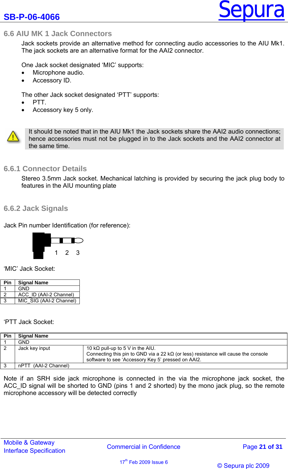 SB-P-06-4066 Sepura  Commercial in Confidence   Page 21 of 31 Mobile &amp; Gateway Interface Specification 17th Feb 2009 Issue 6                © Sepura plc 2009   6.6 AIU MK 1 Jack Connectors  Jack sockets provide an alternative method for connecting audio accessories to the AIU Mk1. The jack sockets are an alternative format for the AAI2 connector.  One Jack socket designated ‘MIC’ supports: • Microphone audio. • Accessory ID.  The other Jack socket designated ‘PTT’ supports: • PTT. •  Accessory key 5 only.     It should be noted that in the AIU Mk1 the Jack sockets share the AAI2 audio connections; hence accessories must not be plugged in to the Jack sockets and the AAI2 connector at the same time.   6.6.1 Connector Details Stereo 3.5mm Jack socket. Mechanical latching is provided by securing the jack plug body to features in the AIU mounting plate  6.6.2 Jack Signals  Jack Pin number Identification (for reference):      ‘MIC’ Jack Socket:  Pin Signal Name 1 GND 2 ACC_ID (AAI-2 Channel) 3  MIC_SIG (AAI-2 Channel)   ‘PTT Jack Socket:  Pin Signal Name 1 GND 2  Jack key input  10 k pull-up to 5 V in the AIU.  Connecting this pin to GND via a 22 k (or less) resistance will cause the console software to see ‘Accessory Key 5’ pressed on AAI2. 3  nPTT  (AAI-2 Channel)  Note if an SRH side jack microphone is connected in the via the microphone jack socket, the ACC_ID signal will be shorted to GND (pins 1 and 2 shorted) by the mono jack plug, so the remote microphone accessory will be detected correctly 1 2 3 