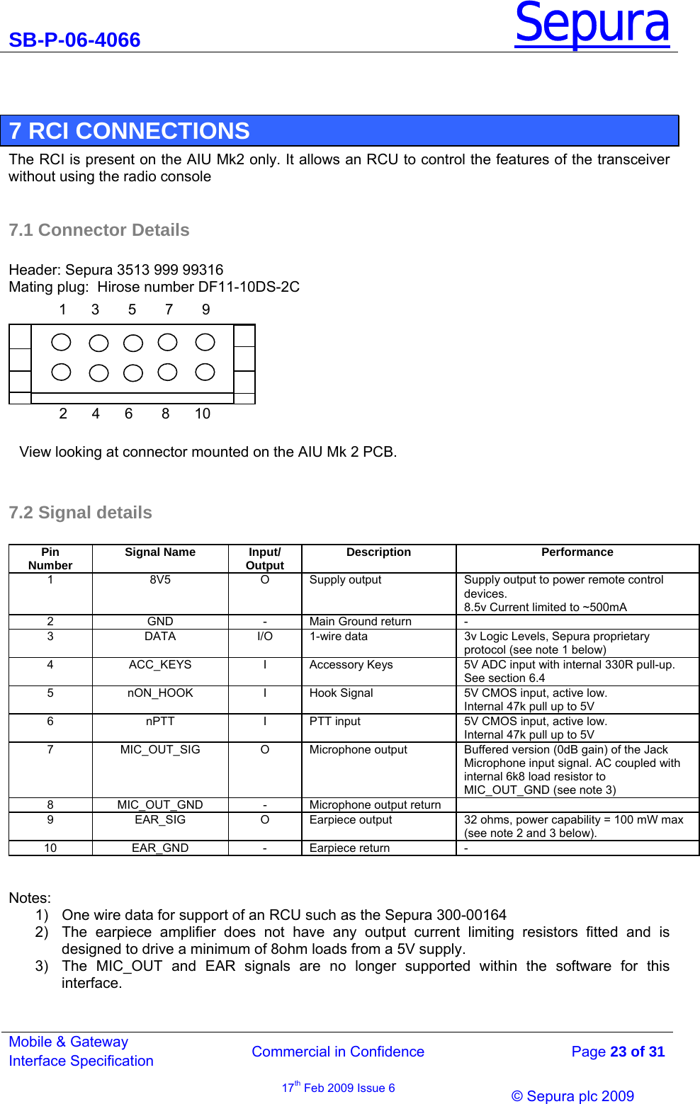 SB-P-06-4066 Sepura  Commercial in Confidence   Page 23 of 31 Mobile &amp; Gateway Interface Specification 17th Feb 2009 Issue 6                © Sepura plc 2009    7 RCI CONNECTIONS The RCI is present on the AIU Mk2 only. It allows an RCU to control the features of the transceiver without using the radio console   7.1 Connector Details  Header: Sepura 3513 999 99316 Mating plug:  Hirose number DF11-10DS-2C  7.2 Signal details  Pin  Number  Signal Name  Input/ Output  Description  Performance 1  8V5  O  Supply output  Supply output to power remote control devices.  8.5v Current limited to ~500mA 2  GND  -  Main Ground return  - 3  DATA  I/O  1-wire data   3v Logic Levels, Sepura proprietary protocol (see note 1 below) 4  ACC_KEYS  I  Accessory Keys  5V ADC input with internal 330R pull-up.  See section 6.4 5 nON_HOOK I Hook Signal  5V CMOS input, active low.  Internal 47k pull up to 5V  6  nPTT  I  PTT input  5V CMOS input, active low. Internal 47k pull up to 5V  7  MIC_OUT_SIG  O  Microphone output  Buffered version (0dB gain) of the Jack Microphone input signal. AC coupled with internal 6k8 load resistor to MIC_OUT_GND (see note 3) 8  MIC_OUT_GND  -  Microphone output return   9  EAR_SIG  O  Earpiece output  32 ohms, power capability = 100 mW max (see note 2 and 3 below).  10 EAR_GND - Earpiece return -   Notes: 1)  One wire data for support of an RCU such as the Sepura 300-00164 2)  The earpiece amplifier does not have any output current limiting resistors fitted and is designed to drive a minimum of 8ohm loads from a 5V supply. 3)  The MIC_OUT and EAR signals are no longer supported within the software for this interface. 1      3       5       7       9         2      4      6       8      10       View looking at connector mounted on the AIU Mk 2 PCB.  