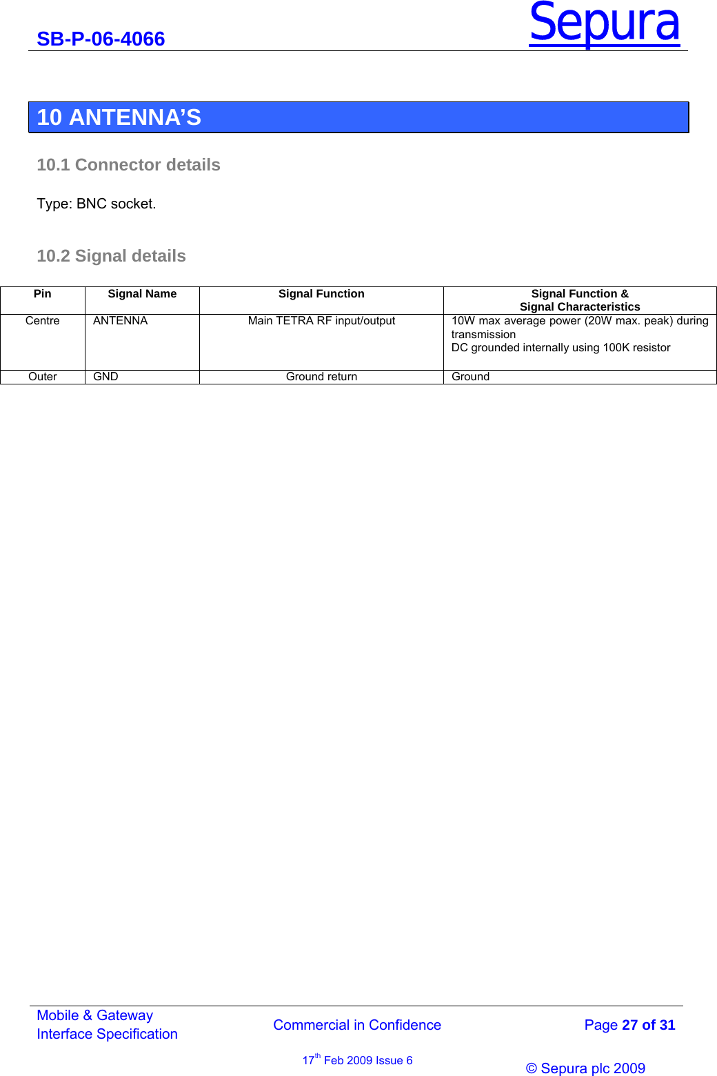 SB-P-06-4066 Sepura  Commercial in Confidence   Page 27 of 31 Mobile &amp; Gateway Interface Specification 17th Feb 2009 Issue 6                © Sepura plc 2009    10 ANTENNA’S 10.1 Connector details  Type: BNC socket.  10.2 Signal details  Pin  Signal Name  Signal Function  Signal Function &amp; Signal Characteristics Centre  ANTENNA  Main TETRA RF input/output  10W max average power (20W max. peak) during transmission DC grounded internally using 100K resistor Outer GND  Ground return  Ground  