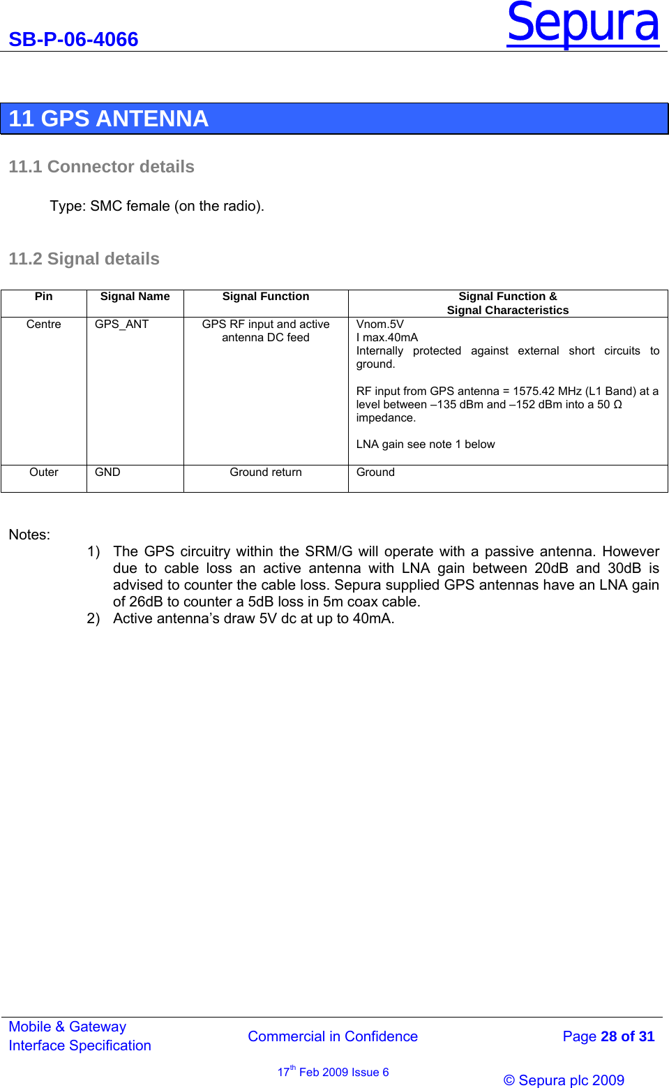 SB-P-06-4066 Sepura  Commercial in Confidence   Page 28 of 31 Mobile &amp; Gateway Interface Specification 17th Feb 2009 Issue 6                © Sepura plc 2009    11 GPS ANTENNA  11.1 Connector details  Type: SMC female (on the radio).  11.2 Signal details   Notes: 1)  The GPS circuitry within the SRM/G will operate with a passive antenna. However due to cable loss an active antenna with LNA gain between 20dB and 30dB is advised to counter the cable loss. Sepura supplied GPS antennas have an LNA gain of 26dB to counter a 5dB loss in 5m coax cable. 2)  Active antenna’s draw 5V dc at up to 40mA. Pin  Signal Name  Signal Function  Signal Function &amp; Signal Characteristics Centre  GPS_ANT  GPS RF input and active antenna DC feed  Vnom.5V I max.40mA Internally protected against external short circuits to ground.  RF input from GPS antenna = 1575.42 MHz (L1 Band) at a level between –135 dBm and –152 dBm into a 50  impedance.  LNA gain see note 1 below  Outer GND  Ground return  Ground  