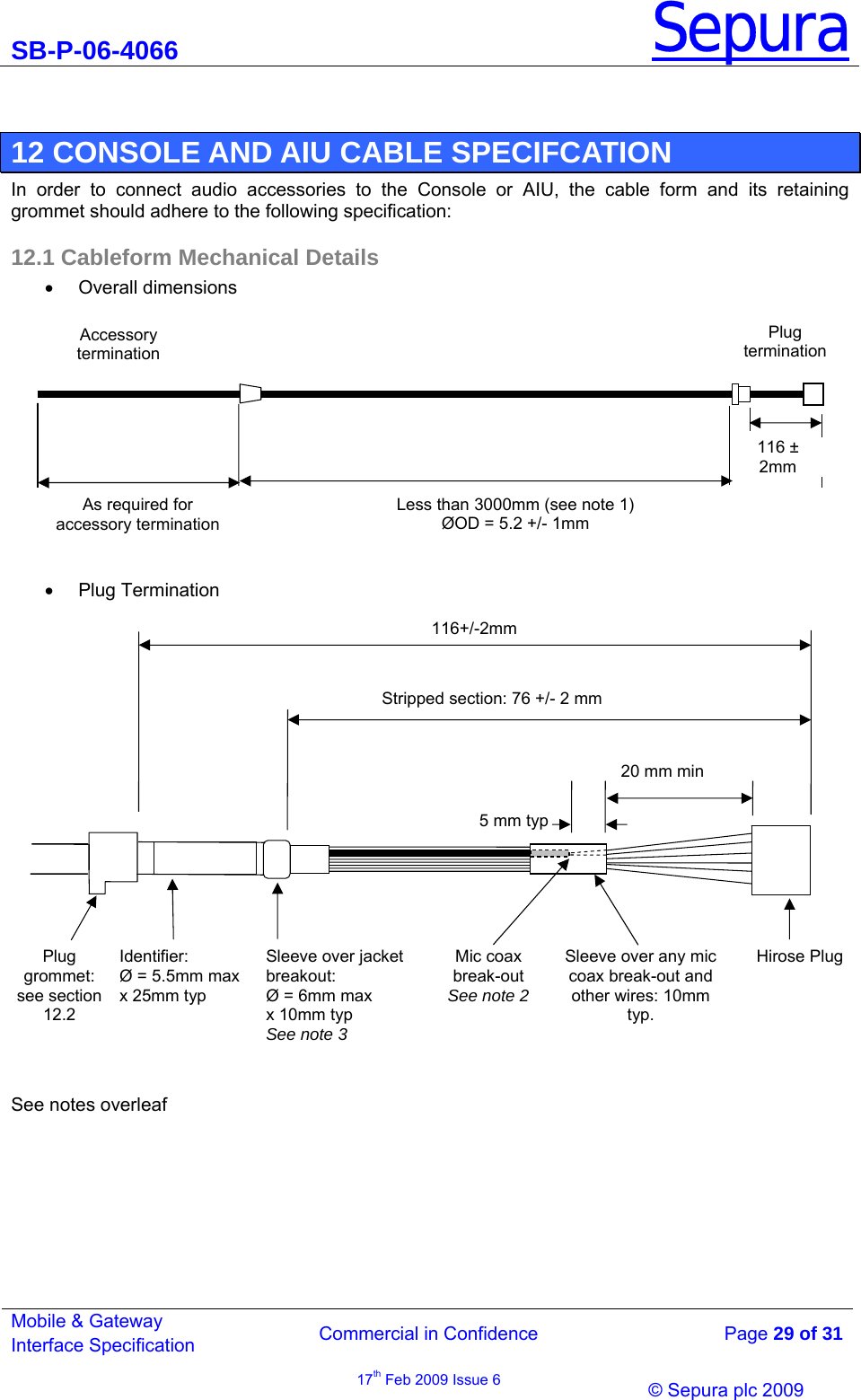 SB-P-06-4066 Sepura  Commercial in Confidence   Page 29 of 31 Mobile &amp; Gateway Interface Specification 17th Feb 2009 Issue 6                © Sepura plc 2009    12 CONSOLE AND AIU CABLE SPECIFCATION In order to connect audio accessories to the Console or AIU, the cable form and its retaining grommet should adhere to the following specification: 12.1 Cableform Mechanical Details • Overall dimensions              • Plug Termination    See notes overleaf         Stripped section: 76 +/- 2 mm  116+/-2mm Plug grommet: see section 12.2  Identifier: Ø = 5.5mm max x 25mm typ Sleeve over jacket breakout:  Ø = 6mm max  x 10mm typ  See note3Hirose Plug 20 mm min Sleeve over any mic coax break-out and other wires: 10mm typ. Mic coax break-out  See note 25 mm typLess than 3000mm (see note 1)  ØOD = 5.2 +/- 1mm  116 ±  2mm Accessory termination Plug terminationAs required for accessory termination 