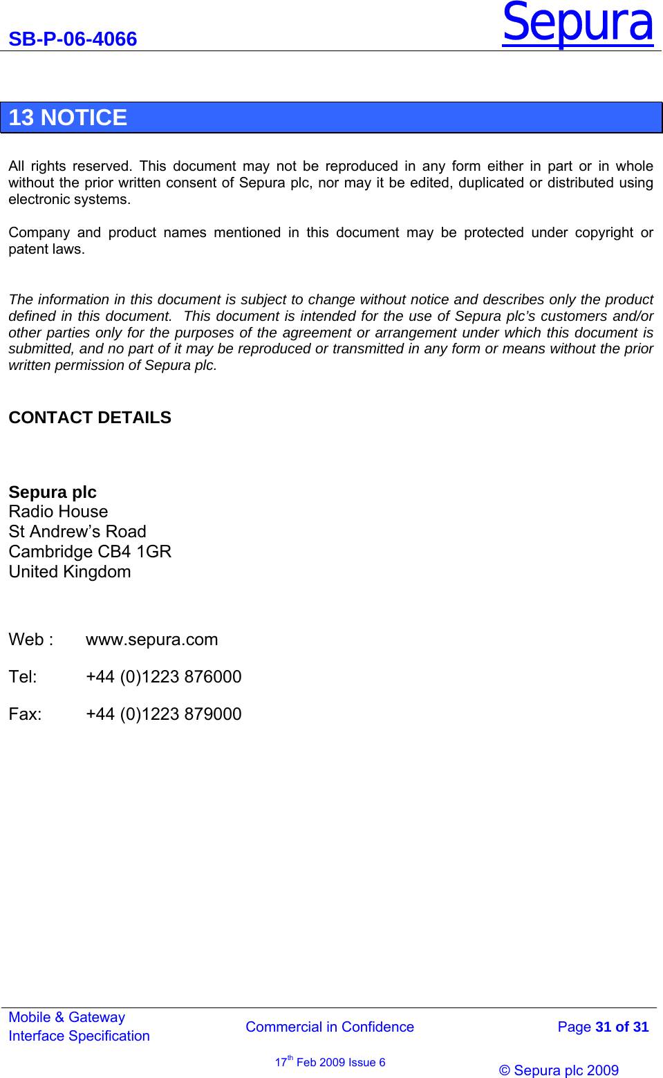 SB-P-06-4066 Sepura  Commercial in Confidence   Page 31 of 31 Mobile &amp; Gateway Interface Specification 17th Feb 2009 Issue 6                © Sepura plc 2009    13 NOTICE  All rights reserved. This document may not be reproduced in any form either in part or in whole without the prior written consent of Sepura plc, nor may it be edited, duplicated or distributed using electronic systems.  Company and product names mentioned in this document may be protected under copyright or patent laws.  The information in this document is subject to change without notice and describes only the product defined in this document.  This document is intended for the use of Sepura plc’s customers and/or other parties only for the purposes of the agreement or arrangement under which this document is submitted, and no part of it may be reproduced or transmitted in any form or means without the prior written permission of Sepura plc.  CONTACT DETAILS  Sepura plc Radio House St Andrew’s Road Cambridge CB4 1GR United Kingdom   Web :  www.sepura.com Tel:   +44 (0)1223 876000 Fax:   +44 (0)1223 879000  