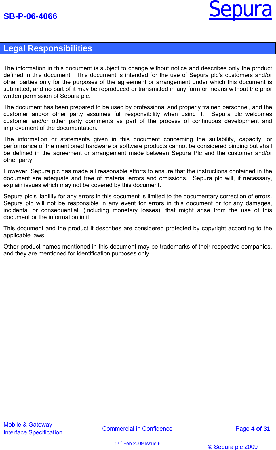 SB-P-06-4066 Sepura  Commercial in Confidence   Page 4 of 31 Mobile &amp; Gateway Interface Specification 17th Feb 2009 Issue 6                © Sepura plc 2009    Legal Responsibilities  The information in this document is subject to change without notice and describes only the product defined in this document.  This document is intended for the use of Sepura plc’s customers and/or other parties only for the purposes of the agreement or arrangement under which this document is submitted, and no part of it may be reproduced or transmitted in any form or means without the prior written permission of Sepura plc.   The document has been prepared to be used by professional and properly trained personnel, and the customer and/or other party assumes full responsibility when using it.  Sepura plc welcomes customer and/or other party comments as part of the process of continuous development and improvement of the documentation. The information or statements given in this document concerning the suitability, capacity, or performance of the mentioned hardware or software products cannot be considered binding but shall be defined in the agreement or arrangement made between Sepura Plc and the customer and/or other party.   However, Sepura plc has made all reasonable efforts to ensure that the instructions contained in the document are adequate and free of material errors and omissions.  Sepura plc will, if necessary, explain issues which may not be covered by this document. Sepura plc’s liability for any errors in this document is limited to the documentary correction of errors.  Sepura plc will not be responsible in any event for errors in this document or for any damages, incidental or consequential, (including monetary losses), that might arise from the use of this document or the information in it. This document and the product it describes are considered protected by copyright according to the applicable laws. Other product names mentioned in this document may be trademarks of their respective companies, and they are mentioned for identification purposes only. 